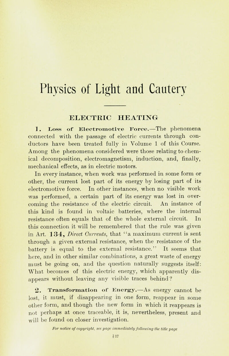 ELECTRIC HEATING 1. Loss of Electromotive Force.—The phenomena connected with the passage of electric currents through con- ductors have been treated fully in Volume 1 of this Course. Among the phenomena considered were those relating to chem- ical decomposition, electromagnetism, induction, and, finally, mechanical effects, as in electric motors. In every instance, when work was performed in some form or other, the current lost part of its energy by losing part of its electromotive force. In other instances, when no visible work was performed, a certain part of its energy was lost in over- coming the resistance of the electric circuit. An instance of this kind is found in voltaic batteries, where the internal resistance often equals that of the whole external circuit. In this connection it will be remembered that the rule was given in Art. 134, Direct Currents, that a maximum current is sent through a given external resistance, when the resistance of the battery is equal to the external resistance. It seems that here, and in other similar combinations, a great waste of energy must be going on, and the question naturally suggests itself: What becomes of this electric energy, which apparently dis- appears without leaving any visible traces behind? 2. Transformation of Energy.—As energy cannot be lost, it must, if disappearing in one form, reappear in some other form, and though the new form in which it reappears is not perhaps at once traceable, it is, nevertheless, present and will be found on closer investigation. For notice of copyright, see page immediately following the title page §17