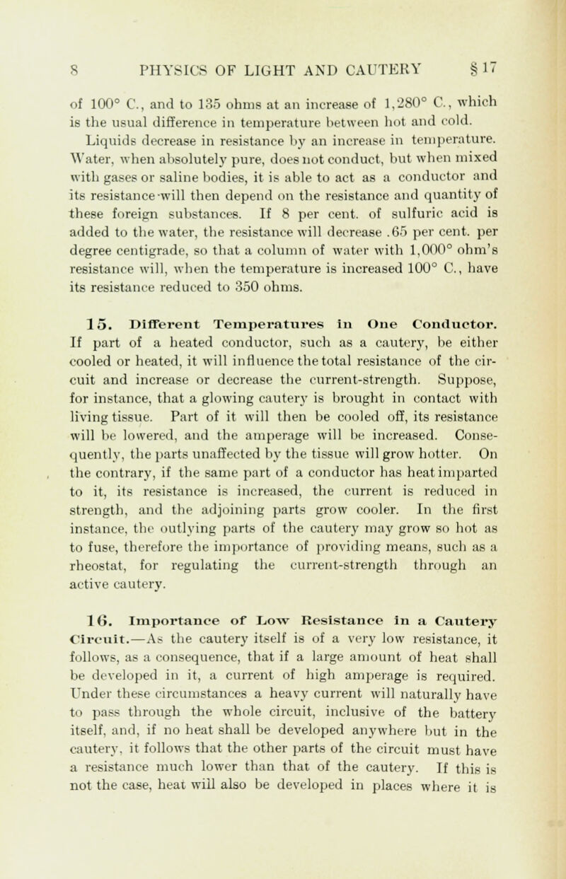 of 100° C, and to 135 ohms at an increase of 1,280° C, which is the usual difference in temperature between hot and cold. Liquids decrease in resistance by an increase in temperature, ^'ater, when absolutely pure, does not conduct, but when mixed with gases or saline bodies, it is able to act as a conductor and its resistance-will then depend on the resistance and quantity of these foreign substances. If 8 per cent, of sulfuric acid is added to the water, the resistance will decrease .65 per cent, per degree centigrade, so that a column of water with 1,000° ohm's resistance will, when the temperature is increased 100° C, have its resistance reduced to 350 ohms. 15. Different Temperatures in One Conductor. If part of a heated conductor, such as a cautery, be either cooled or heated, it will influence the total resistance of the cir- cuit and increase or decrease the current-strength. Suppose, for instance, that a glowing cauter}' is brought in contact with living tissue. Part of it will then be cooled off, its resistance will be lowered, and the amperage will be increased. Conse- quently, the parts unaffected by the tissue will grow hotter. On the contrary, if the same part of a conductor has heat imparted to it, its resistance is increased, the current is reduced in strength, and the adjoining parts grow cooler. In the first instance, the outlying parts of the cautery may grow so hot as to fuse, therefore the importance of providing means, such as a rheostat, for regulating the current-strength through an active cautery. 16. Importance of Low Resistance in a Cautery Circuit.—As the cautery itself is of a very low resistance, it follows, as a consequence, that if a large amount of heat shall be developed in it, a current of high amperage is required. Under these circumstances a heavy current will naturally have to pass through the whole circuit, inclusive of the battery itself, and, if no heat shall be developed anywhere but in the cautery, it follows that the other parts of the circuit must have a resistance much lower than that of the cautery. If this is not the case, heat will also be developed in places where it is