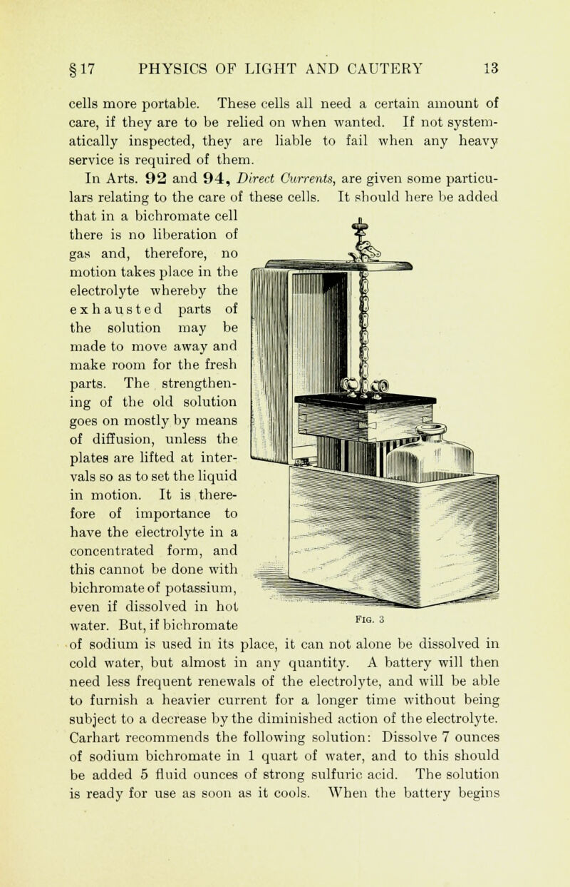 cells more portable. These cells all need a certain amount of care, if they are to be relied on when wanted. If not system- atically inspected, they are liable to fail when any heavy service is required of them. In Arts. 92 and 94, Direct Currents, are given some particu- lars relating to the care of these cells. It should here be added that in a bichromate cell there is no liberation of gas and, therefore, no motion takes place in the electrolyte whereby the exhausted parts of the solution may be made to move away and make room for the fresh parts. The strengthen- ing of the old solution goes on mostly by means of diffusion, unless the plates are lifted at inter- vals so as to set the liquid in motion. It is there- fore of importance to have the electrolyte in a concentrated form, and this cannot be done with bichromate of potassium, even if dissolved in hot water. But, if bichromate of sodium is used in its place, it can not alone be dissolved in cold water, but almost in any quantity. A battery will then need less frequent renewals of the electrolyte, and will be able to furnish a heavier current for a longer time without being subject to a decrease by the diminished action of the electrolyte. Carhart recommends the following solution: Dissolve 7 ounces of sodium bichromate in 1 quart of water, and to this should be added 5 fluid ounces of strong sulfuric acid. The solution is ready for use as soon as it cools. When the battery begins Fig.