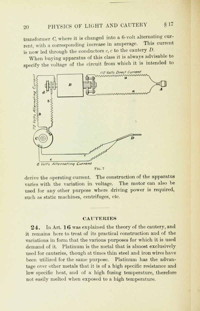 transformer C, where it is changed into a 6-volt alternating cur- rent, with a corresponding increase in amperage. This current is now led through the conductors c, c to the cautery D. When buying apparatus of this class it is always advisable to specify the voltage of the circuit from which it is intended to 110 Volts Direct Current 6 Volts A/ternorinq Current Flo. 7 derive the operating current. The construction of the apparatus varies with the variation in voltage. The motor can also be used for any other purpose where driving power is required, such as static machines, centrifuges, etc. CAUTERIES 24. In Art. 16 was explained the theory of the cautery, and it remains here to treat of its practical construction and of the variations in form that the various purposes for which it is used demand of it. Platinum is the metal that is almost exclusively used for cauteries, though at times thin steel and iron wires have been utilized for the same purpose. Platinum has the advan- tage over other metals that it is of a high specific resistance and low specific heat, and of a high fusing temperature, therefore not easily melted when exposed to a high temperature.