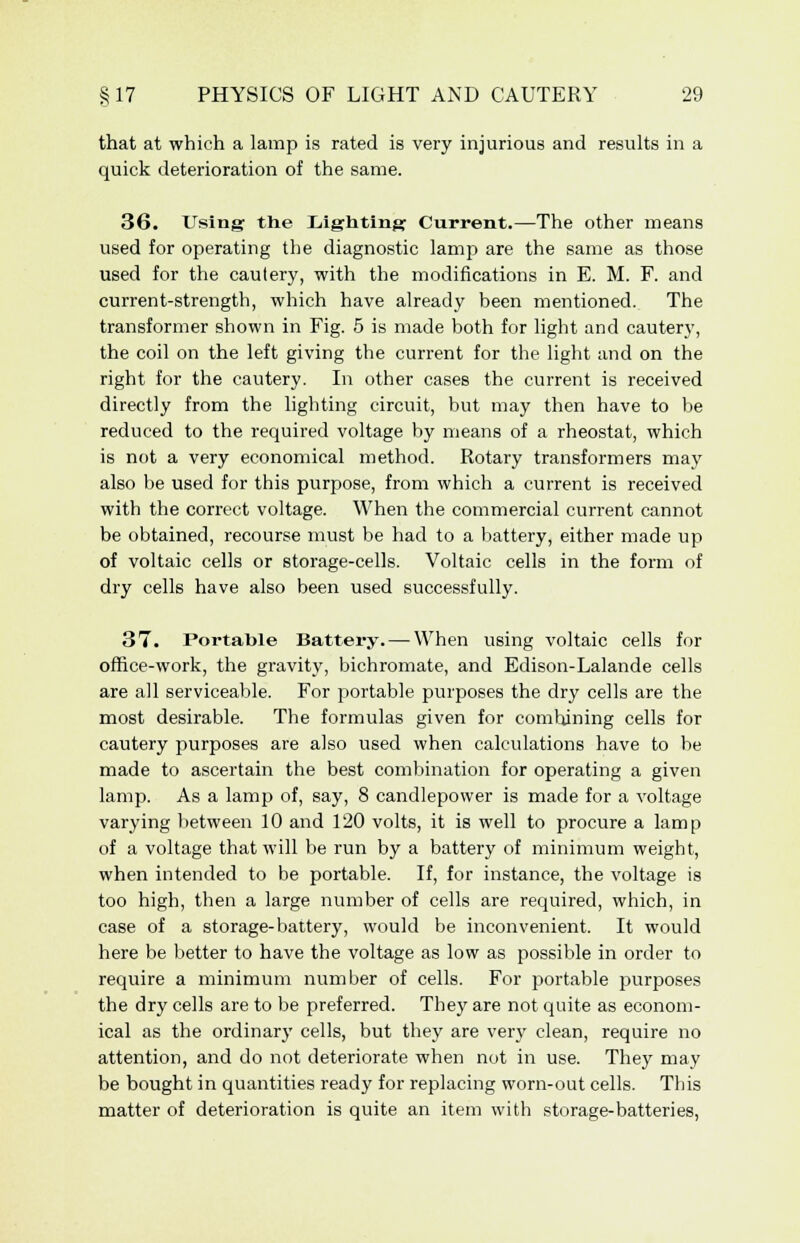 that at which a lamp is rated is very injurious and results in a quick deterioration of the same. 36. Using the Lighting Current.—The other means used for operating the diagnostic lamp are the same as those used for the cautery, with the modifications in E. M. F. and current-strength, which have already been mentioned. The transformer shown in Fig. 5 is made both for light and cautery, the coil on the left giving the current for the light and on the right for the cautery. In other cases the current is received directly from the lighting circuit, but may then have to be reduced to the required voltage by means of a rheostat, which is not a very economical method. Rotary transformers may also be used for this purpose, from which a current is received with the correct voltage. When the commercial current cannot be obtained, recourse must be had to a battery, either made up of voltaic cells or storage-cells. Voltaic cells in the form of dry cells have also been used successfully. 37. Portable Battery. — When using voltaic cells for office-work, the gravity, bichromate, and Edison-Lalande cells are all serviceable. For portable purposes the dry cells are the most desirable. The formulas given for combining cells for cautery purposes are also used when calculations have to be made to ascertain the best combination for operating a given lamp. As a lamp of, say, 8 candlepower is made for a voltage varying between 10 and 120 volts, it is well to procure a lamp of a voltage that will be run by a battery of minimum weight, when intended to be portable. If, for instance, the voltage is too high, then a large number of cells are required, which, in case of a storage-battery, would be inconvenient. It would here be better to have the voltage as low as possible in order to require a minimum number of cells. For portable purposes the dry cells are to be preferred. They are not quite as econom- ical as the ordinary cells, but they are very clean, require no attention, and do not deteriorate when not in use. They may be bought in quantities ready for replacing worn-out cells. This matter of deterioration is quite an item with storage-batteries,