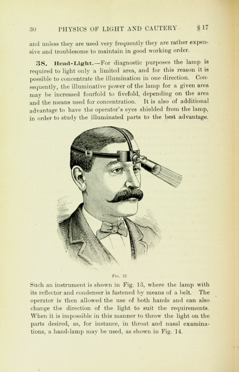 and unless they are used very frequently they are rather expen- sive and trouhlesome to maintain in good working order. ,38. Head-Light.—For diagnostic purposes the lamp is required to light only a limited area, and for this reason it is possible to concentrate the illumination in one direction. Con- sequently, the illuminative power of the lamp for a given area may he increased fourfold to fivefold, depending on the area and the means used for concentration. It is also of additional advantage to have the operator's eyes shielded from the lamp, in order to study the illuminated parts to the best advantage. Such an instrument is shown in Fig. 13, where the lamp with its reflector and condenser is fastened by means of a belt. The operator is then allowed the use of both hands and can also change the direction of the light to suit the requirements. When it is impossible in this manner to throw the light on the parts desired, as, for instance, in throat and nasal examina- tions, a hand-lamp may be used, as shown in Fig. 14.