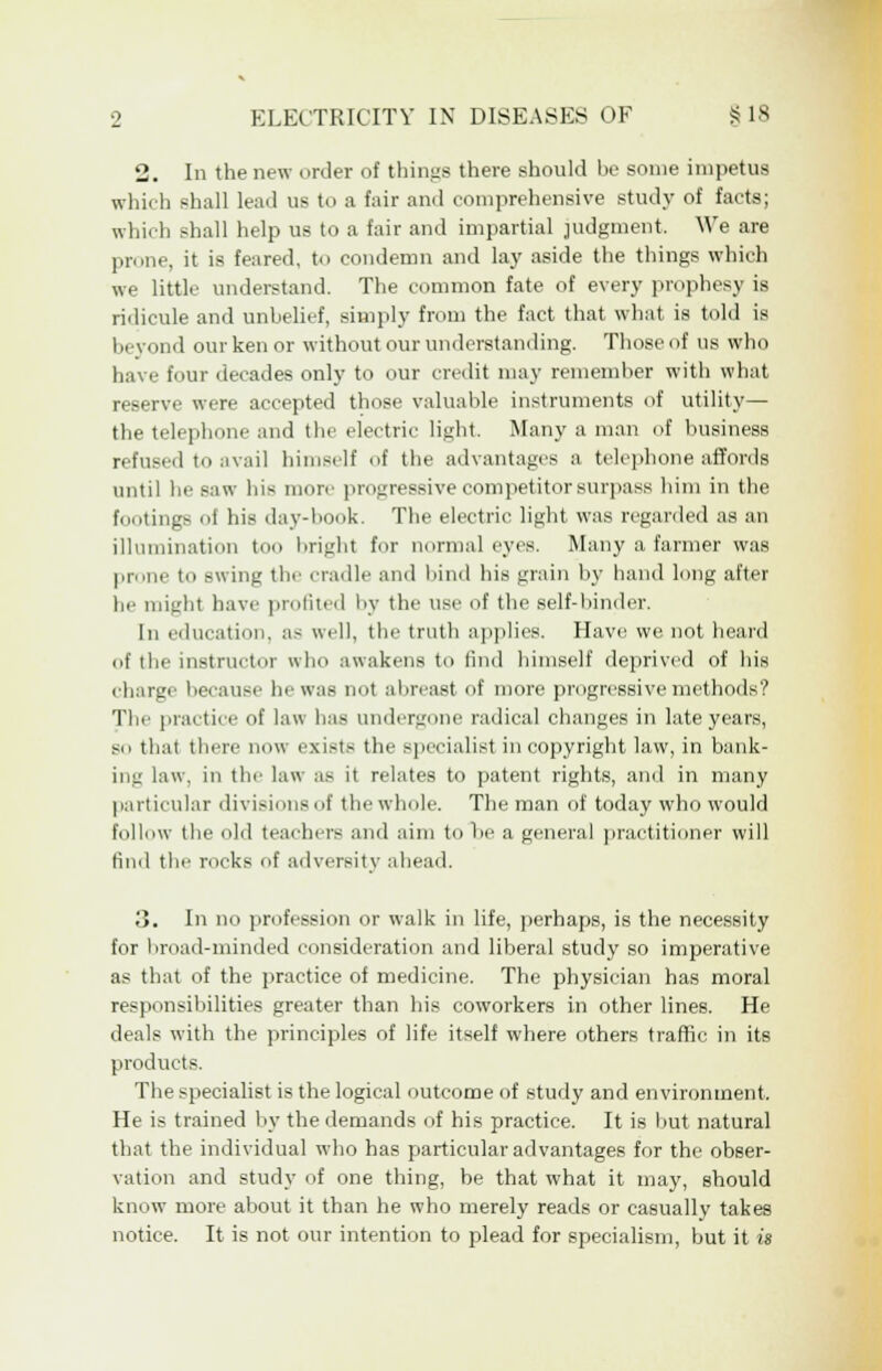 2. In the new order of things there should be some impetus which shall lead us to a fair and comprehensive study of facts; which shall help us to a fair and impartial judgment. We are prone, it is feared, to condemn and lay aside the things which we little understand. The common fate of every prophesy is ridicule and unbelief, simply from the fact that what is told is beyond our ken or without our understanding. Thoseof us who have four decades only to our credit may remember with what reserve were accepted those valuable instruments of utility— the telephone and the electric light. Many a man of business refused to avail himself of the advantages a telephone affords until he saw hie more progressive competitor surpass him in the footings of his dav-hook. The electric light was regarded as an illumination too bright for normal eyes. Many a farmer was prone to swing the cradle and bind his grain by hand long after he might have profited by the use of the self-hinder. In education, a- well, the truth applies. Have we not heard of the instructor who awakens to find himself deprived of his charge because he was not abreast of more progressive methods'? The practice of law has undergone radical changes in late years, so that there now exists the specialist in copyright law, in bank- ing law, in the law as it relates to patent rights, and in many particular divisions of the whole. The man of today who w-ould follow the old teachers and aim to he a general practitioner will find the rocks of adversity ahead. 3. In no profession or walk in life, perhaps, is the necessity for broad-minded consideration and liberal study so imperative as that of the practice of medicine. The physician has moral responsibilities greater than his coworkers in other lines. He deals with the principles of life itself where others traffic in its products. The specialist is the logical outcome of study and environment. He is trained by the demands of his practice. It is hut natural that the individual who has particular advantages for the obser- vation and study of one thing, be that what it may, should know more about it than he who merely reads or casually takes notice. It is not our intention to plead for specialism, but it is