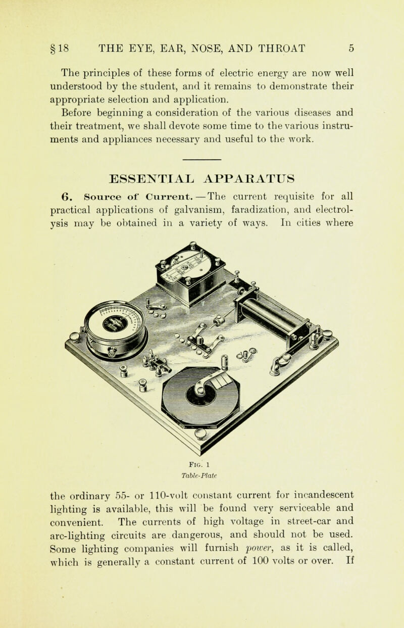 The principles of these forms of electric energy are now well understood by the student, and it remains to demonstrate their appropriate selection and application. Before beginning a consideration of the various diseases and their treatment, we shall devote some time to the various instru- ments and appliances necessary and useful to the work. ESSENTIAL APPARATUS 6. Source of Current.—The current requisite for all practical applications of galvanism, faradization, and electrol- ysis may be obtained in a variety of ways. In cities where the ordinary 55- or 110-volt constant current for incandescent lighting is available, this will be found very serviceable and convenient. The currents of high voltage in street-car and arc-lighting circuits are dangerous, and should not be used. Some lighting companies will furnish pourr, as it is called, which is generally a constant current of 100 volts or over. If