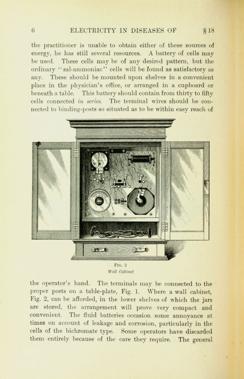 the practitioner is unable to obtain either of these sources of energy, he has still several resources. A battery of cells may be used. These cells may be of any desired pattern, but the ordinary sal-ammoniac cells will be found as satisfactory as any. These should be mounted upon shelves in a convenient place in the physician's office, or arranged in a cupboard or beneath a table. This battery should contain from thirty to fifty cells connected in series. The terminal wires should be con- nected to binding-posts so situated as to be within easy reach of the operator's hand. The terminals may be connected to the proper posts on a table-plate, Fig. 1. Where a wall cabinet, Fig. 2, can be afforded, in the lower shelves of which the jars are stored, the arrangement will prove very compact and convenient. The fluid batteries occasion some annoyance at times on account of leakage and corrosion, particularly in the cells of the bichromate type. Some operators have discarded them entirely because of the care they require. The general