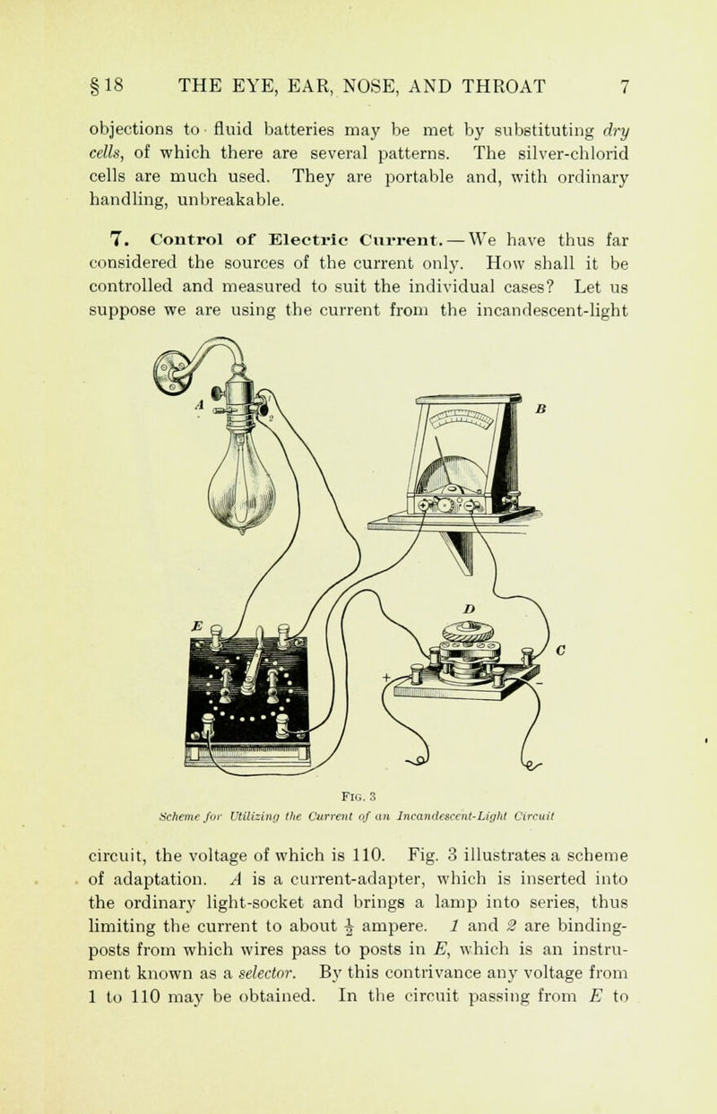 objections to fluid batteries may be met by substituting dry cells, of which there are several patterns. The silver-chlorid cells are much used. They are portable and, with ordinary handling, unbreakable. 7. Control of Electric Current. — We have thus far considered the sources of the current only. How shall it be controlled and measured to suit the individual cases? Let us suppose we are using the current from the incandescent-light Fig. 3 Scheme fur Utilizing the Current of an Incandescent-Light Circuit circuit, the voltage of which is 110. Fig. 3 illustrates a scheme of adaptation. A is a current-adapter, which is inserted into the ordinary light-socket and brings a lamp into series, thus limiting the current to about h ampere. 1 and 2 are binding- posts from which wires pass to posts in E, which is an instru- ment known as a selector. By this contrivance any voltage from