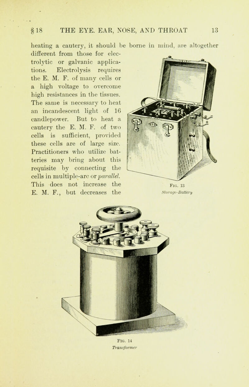heating a cautery, it should be borne in mind, are alt< different from those for elec- trolytic or galvanic applica- tions. Electrolysis requires the E. M. F. of many cells or a high voltage to overcome high resistances in the tissues. The same is necessary to heat an incandescent light of 16 candlepower. But to heat a cautery the E. M. F. of two cells is sufficient, provided these cells are of large size. Practitioners who utilize bat- teries may bring about this requisite by connecting the cells in multiple-arc or parallel. This does not increase the E. M. F., but decreases the tturagt-Battery igether