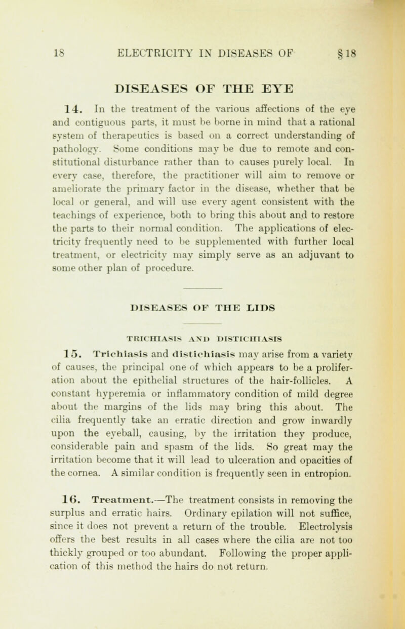 DISEASES OF THE EYE 14. In the treatment of the various affections of the eye and contiguous parts, it must be borne in mind that a rational system of therapeutics is based on a correct understanding of pathology. Some conditions may be due to remote and con- stitutional disturbance rather than to causes purely local. In every case, therefore, the practitioner will aim to remove or ameliorate the primary factor in the disease, whether that be local or general, and will use every agent consistent with the teachings of experience, both to bring thi< about and to restore the parts to their normal condition. The applications of elec- tricity frequently need to be supplemented with further local treatment, or electricity may simply serve as an adjuvant to some other plan of procedure. DISEASES OF THE LIDS TRK SIASIS AND DI8TICIM ASIS 1 5. Trichiasis and dlstlchiasis may arise from a variety of causes, the principal one of which appears to be a prolifer- ation about the epithelial structures of the hair-follicles. A constant hyperemia or inflammatory condition of mild degree about the margins of the lids may bring this about. The cilia frequently take an erratic direction and grow inwardly upon the eyeball, causing, by the irritation they produce, considerable pain and spasm of the lids. So great may the irritation become that it will lead to ulceration and opacities of the cornea. A similar condition is frequently seen in entropion. 16. Treatment.—The treatment consists in removing the surplus and erratic hairs. Ordinary epilation will not suffice, since it does not prevent a return of the trouble. Electrolysis offers the best results in all cases where the cilia are not too thickly grouped or too abundant. Following the proper appli- cation of this method the hairs do not return.