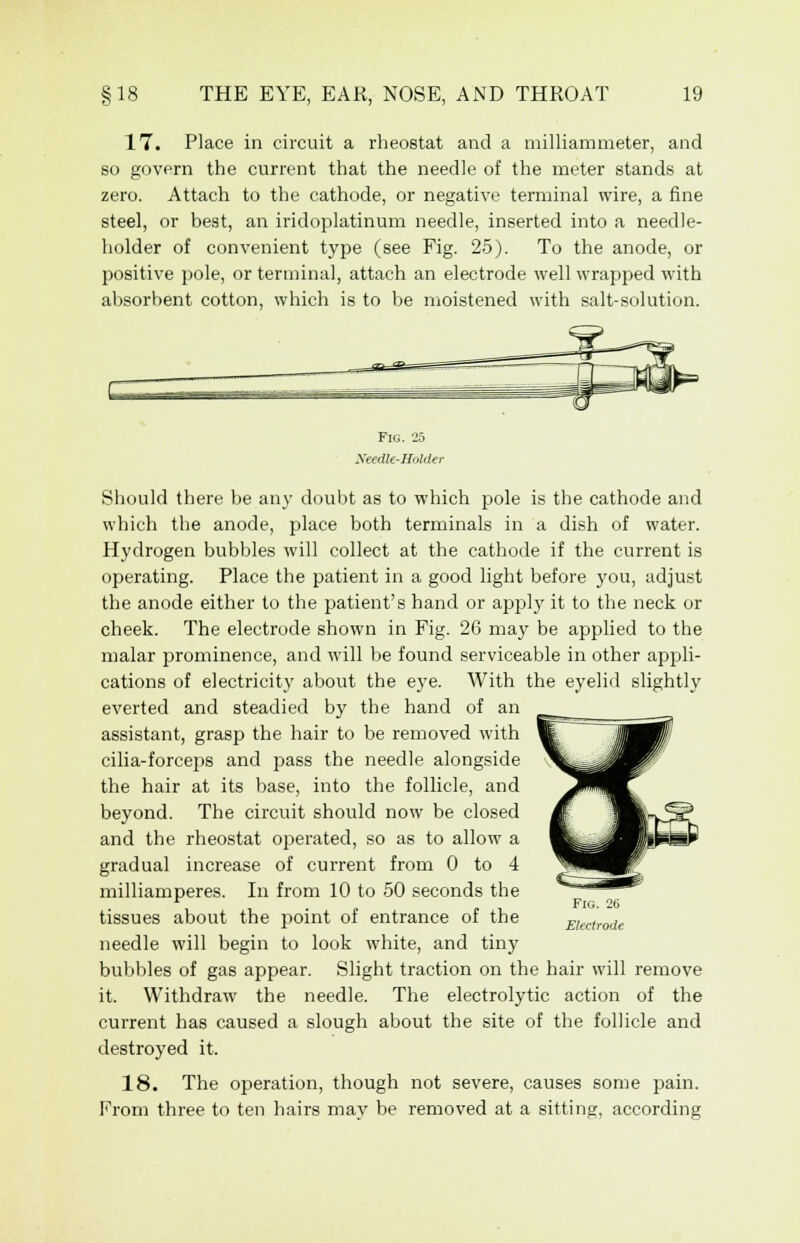 17. Place in circuit a rheostat and a milliammeter, and so govern the current that the needle of the meter stands at zero. Attach to the cathode, or negative terminal wire, a fine steel, or best, an iridoplatinum needle, inserted into a needle- holder of convenient type (see Fig. 25). To the anode, or positive pole, or terminal, attach an electrode well wrapped with absorbent cotton, which is to be moistened with salt-solution. Fig. 25 Needle-Holder Should there be any doubt as to which pole is the cathode and which the anode, place both terminals in a dish of water. Hydrogen bubbles will collect at the cathode if the current is operating. Place the patient in a good light before you, adjust the anode either to the patient's hand or apply it to the neck or cheek. The electrode shown in Fig. 26 may be applied to the malar prominence, and will be found serviceable in other appli- cations of electricity about the eye. With the eyelid slightly everted and steadied by the hand of an assistant, grasp the hair to be removed with cilia-forceps and pass the needle alongside the hair at its base, into the follicle, and beyond. The circuit should now be closed and the rheostat operated, so as to allow a gradual increase of current from 0 to 4 milliamperes. In from 10 to 50 seconds the tissues about the point of entrance of the needle will begin to look white, and tiny bubbles of gas appear. Slight traction on the hair will remove it. Withdraw the needle. The electrolytic action of the current has caused a slough about the site of the follicle and destroyed it. 18. The operation, though not severe, causes some pain. From three to ten hairs may be removed at a sitting, according