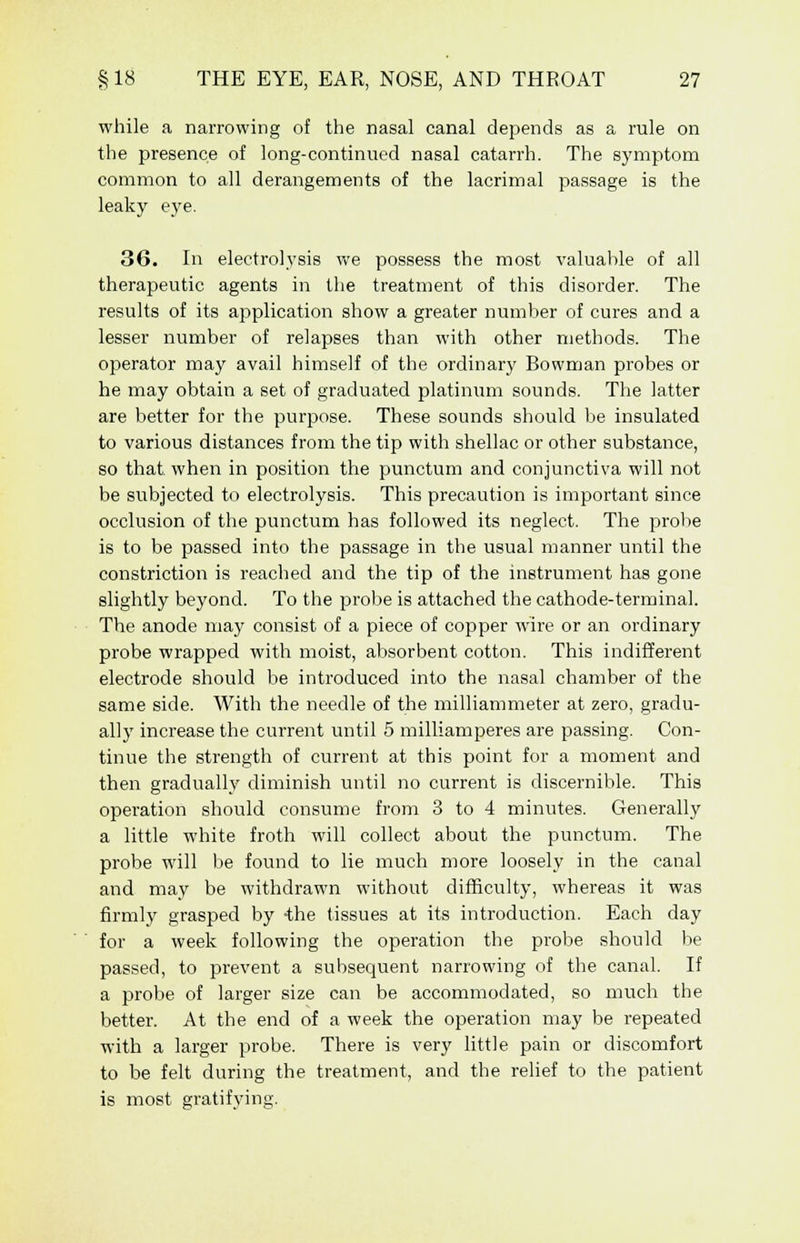 while a narrowing of the nasal canal depends as a rule on the presence of long-continued nasal catarrh. The symptom common to all derangements of the lacrimal passage is the leaky eye. 36. In electrolysis we possess the most valuable of all therapeutic agents in the treatment of this disorder. The results of its application show a greater number of cures and a lesser number of relapses than with other methods. The operator may avail himself of the ordinary Bowman probes or he may obtain a set of graduated platinum sounds. The latter are better for the purpose. These sounds should be insulated to various distances from the tip with shellac or other substance, so that, when in position the punctum and conjunctiva will not be subjected to electrolysis. This precaution is important since occlusion of the punctum has followed its neglect. The probe is to be passed into the passage in the usual manner until the constriction is reached and the tip of the instrument has gone slightly beyond. To the probe is attached the cathode-terminal. The anode may consist of a piece of copper wire or an ordinary probe wrapped with moist, absorbent cotton. This indifferent electrode should be introduced into the nasal chamber of the same side. With the needle of the milliammeter at zero, gradu- ally increase the current until 5 milliamperes are passing. Con- tinue the strength of current at this point for a moment and then gradually diminish until no current is discernible. This operation should consume from 3 to 4 minutes. Generally a little white froth will collect about the punctum. The probe will be found to lie much more loosely in the canal and may be withdrawn without difficulty, whereas it was firmly grasped by ihe tissues at its introduction. Each day for a week following the operation the probe should be passed, to prevent a subsequent narrowing of the canal. If a probe of larger size can be accommodated, so much the better. At the end of a week the operation may be repeated with a larger probe. There is very little pain or discomfort to be felt during the treatment, and the relief to the patient is most gratifying.
