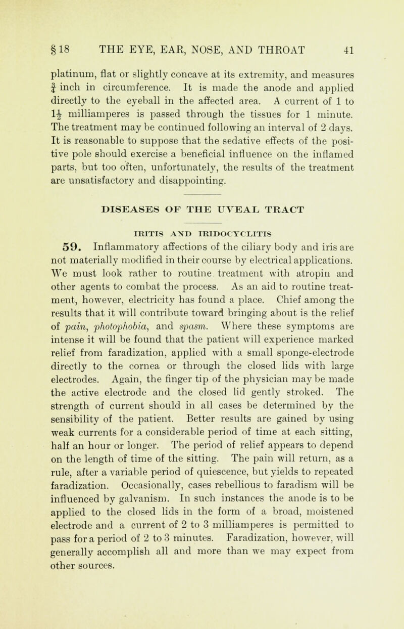platinum, flat or slightly concave at its extremity, and measures f inch in circumference. It is made the anode and applied directly to the eyeball in the affected area. A current of 1 to 1£ milliamperes is passed through the tissues for 1 minute. The treatment may be continued following an interval of 2 days. It is reasonable to suppose that the sedative effects of the posi- tive pole should exercise a beneficial influence on the inflamed parts, but too often, unfortunately, the results of the treatment are unsatisfactory and disappointing. DISEASES OF THE UVEAL TRACT IRITIS AND IRIDOCYCLITIS 59. Inflammatory affections of the ciliary body and iris are not materially modified in their course by electrical applications. We must look rather to routine treatment with atropin and other agents to combat the process. As an aid to routine treat- ment, however, electricity has found a place. Chief among the results that it will contribute toward bringing about is the relief of pain, photophobia, and spasm. Where these symptoms are intense it will be found that the patient will experience marked relief from faradization, applied with a small sponge-electrode directly to the cornea or through the closed lids with large electrodes. Again, the finger tip of the physician maybe made the active electrode and the closed lid gently stroked. The strength of current should in all cases be determined by the sensibility of the patient. Better results are gained by using weak currents for a considerable period of time at each sitting, half an hour or longer. The period of relief appears to depend on the length of time of the sitting. The pain will return, as a rule, after a variable period of quiescence, but yields to repeated faradization. Occasionally, cases rebellious to faradism will be influenced by galvanism. In such instances the anode is to be applied to the closed lids in the form of a broad, moistened electrode and a current of 2 to 3 milliamperes is permitted to pass for a period of 2 to 3 minutes. Faradization, however, will generally accomplish all and more than we may expect from other sources.