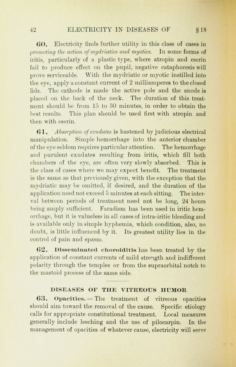 60. Electricity finds further utility in this class of cases in promoting the action of mydriatics and myotics. In some forms of iritis, particularly of a plastic type, where atropin and eserin fail to produce effect on the pupil, negative cataphoresis will prove serviceable. With the mydriatic or myotic instilled into the eye, apply a constant current of 2 milliamperes to the closed lids. The cathode is made the active pole and the anode is placed mi the back of the neck. The duration of this treat- ment should be from 15 to 30 minutes, in order to obtain the best results. This plan should be used first with atropin and then with eserin. 61. Absorption of exudates is hastened by judicious electrical manipulation. Simple hemorrhage into the anterior chamber of the eye seldom requires particular attention. The hemorrhage :u id purulent exudates resulting from iritis, which fill both chambers of the eye, are often very slowly absorbed. This is the class of cases where we may expect benefit. The treatment is the same as that previously given, with the exception that the mydriatic may be omitted, if desired, and the duration of the application need not exceed 5 minutes at each sitting. The inter- val between periods of treatment need not be long, 24 hours being amply sufficient. Faradism has been used in iritic hem- orrhage, but it is valueless in all cases of intra-iritic bleeding and is available only in simple hyphemia, which condition, also, no doubt, is little influenced by it. Its greatest utility lies in the control of pain and spasm. 62. Disseminated choroiditis has been treated by the application of constant currents of mild strength and indifferent polarity through the temples or from the supraorbital notch to the mastoid process of the same side. DISEASES OF THE VITREOUS HUMOR 63. Opacities. — The treatment of vitreous opacities should aim toward the removal of the cause. Specific etiology calls for appropriate constitutional treatment. Local measures generally include leeching and the use of pilocarpin. In the management of opacities of whatever cause, electricity will serve