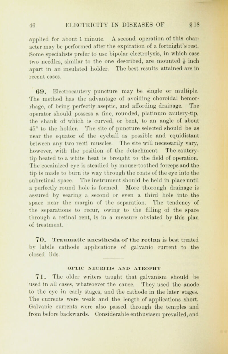 applied for about 1 minute. A second operation of this char- acter may be performed after the expiration of a fortnight's rest. Some specialists prefer to use bipolar electrolysis, in which case two needles, similar to the one described, are mounted J inch apart in an insulated holder. The best results attained are in recent cases. <><>. Electrocautery puncture may be single or multiple. The method has the advantage of avoiding choroidal hemor- rhage, of being perfectly aseptic, and affording drainage. The operator should possess a fine, rounded, platinum cautery-tip, the .'-hank of which is curved, or bent, to an angle of about 45 to the holder. The site of puncture selected should be as qi I the equator of the eyeball as possible and equidistant between any two recti muscles. The site will necessarily vary, however, with the position of the detachment. The cautery- tip heated to a white heat is brought to the field of operation. The cocainized eye is steadied by mouse-toothed forceps and the tip is made to hum its way through the coats of the eye into the subretinal space. The instrument should be held in place until a perfectly round hole is formed. More thorough drainage is assured by Bearing a second or even a third hole into the space near the margin of the separation. The tendency of the separations to recur, owing to the filling of the space through a retinal rent, is in a measure obviated by this plan of treatment. TO. Traumatic anesthesia of the retina is best treated by labile cathode applications of galvanic current to the closed lids. OPTIC NEURITIS AND ATROPHY 71. The older writers taught that galvanism should be used in all cases, whatsoever the cause. They used the anode to the eye in early stages, and the cathode in the later stages. The currents were weak and the length of applications short. Galvanic currents were also passed through the temples and from before backwards. Considerable enthusiasm prevailed, and