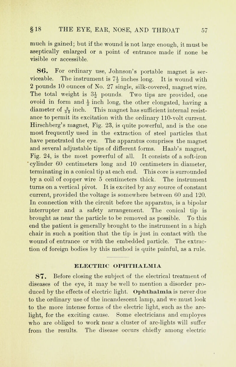 much is gained; but if the wound is not large enough, it must be aseptically enlarged or a point of entrance made if none be visible or accessible. 86. For ordinary use, Johnson's portable magnet is ser- viceable. The instrument is 7i inches long. It is wound with 2 pounds 10 ounces of No. 27 single, silk-covered, magnet wire. The total weight is 3^ pounds. Two tips are provided, one ovoid in form and £ inch long, the other elongated, having a diameter of -^ inch. This magnet has sufficient internal resist- ance to permit its excitation with the ordinary 110-volt current. Hirschberg's magnet, Fig. 23, is quite powerful, and is the one most frequently used in the extraction of steel particles that have penetrated the eye. The apparatus comprises the magnet and several adjustable tips of different forms. Haab's magnet, Fig. 24, is the most powerful of all. It consists of a soft-iron ' cylinder 60 centimeters long and 10 centimeters in diameter, terminating in a conical tip at each end. This core is surrounded by a coil of copper wire 5 centimeters thick. The instrument turns on a vertical pivot. It is excited by any source of constant current, provided the voltage is somewhere between 60 and 120. In connection with the circuit before the apparatus, is a bipolar interrupter and a safety arrangement. The conical tip is brought as near the particle to be removed as possible. To this end the patient is generally brought to the instrument in a high chair in such a position that the tip is just in contact with the wound of entrance or with the embedded particle. The extrac- tion of foreign bodies by this method is quite painful, as a rule. ELECTRIC OPHTHALMIA 87. Before closing the subject of the electrical treatment of diseases of the eye, it may be well to mention a disorder pro- duced by the effects of electric light. Ophthalmia is never due to the ordinary use of the incandescent lamp, and we must look to the more intense forms of the electric light, such as the arc- light, for the exciting cause. Some electricians and employes who are obliged to work near a cluster of arc-lights will suffer from the results. The disease occurs chiefly among electric