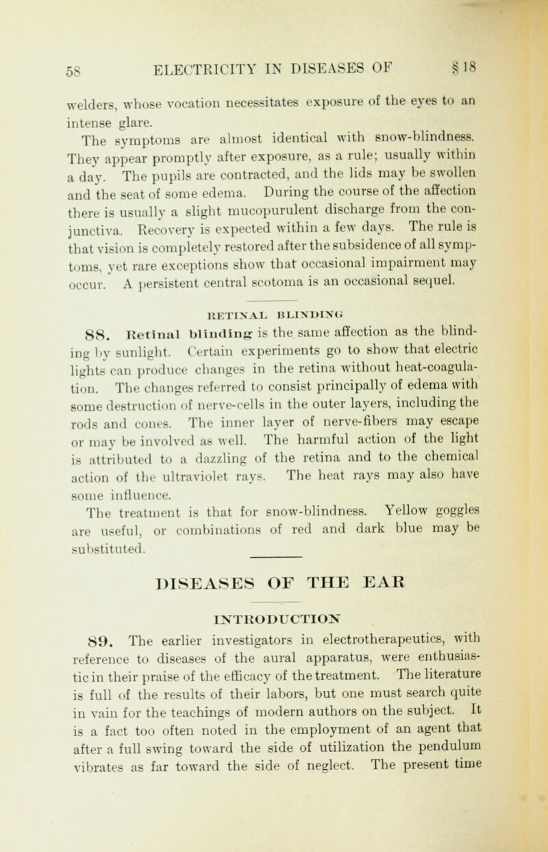 welders, whose vocation necessitates exposure of the eyes to an intense glare. The symptoms are almost identical with snow-blindness. They appear promptly after exposure, as a rule; usually within a day. The pupils are contracted, and the lids may be swollen and the seat of some edema. During the course of the affection there is usually a slight mucopurulent discharge from the con- junctiva. Recovery is expected within a few days. The rule is that vision is completely restored after the subsidence of all symp- toms, yet rare exceptions show that occasional impairment may occur. A persistent central scotoma is an occasional sequel. RETINAL BLINDING 8S. Uetinal blimliiifr is the same affection as the blind- ing by Bunlight. Certain experiments go to show that electric Lights can produce changes in the retina without heat-coagula- tion. The changes referred to consist principally of edema with Borne destruction of nerve-cells in the outer layers, including the rods and cones. The inner layer of nerve-fibers may escape or may be involved as well. The harmful action of the light is attributed to a dazzling of the retina and to the chemical action of the ultraviolet ray-. The heat rays may also have some influence. The treatment is that for snow-blindness. Yellow goggles are useful, or combinations of red and dark blue may be substituted. DISEASES OF THE EAR INTRODUCTION 89. The earlier investigators in electrotherapeutics, with reference to diseases of the aural apparatus, were enthusias- tic in their praise of the efficacy of the treatment. The literature is full of the results of their labors, but one must search quite in vain for the teachings of modern authors on the subject. It is a fact too often noted in the employment of an agent that after a full swing toward the side of utilization the pendulum vibrates as far toward the side of neglect. The present time