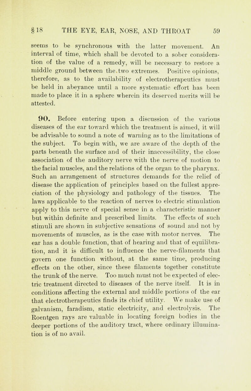 seems to be synchronous with the latter movement. An interval of time, which shall be devoted to a sober considera- tion of the value of a remedy, will be necessary to restore a middle ground between the.two extremes. Positive opinions, therefore, as to the availability of electrotherapeutics must be held in abeyance until a more systematic effort has been made to place it in a sphere wherein its deserved merits will be attested. 90. Before entering upon a discussion of the various diseases of the ear toward which the treatment is aimed, it will be advisable to sound a note of warning as to the limitations of the subject. To begin with, we are aware of the depth of the parts beneath the surface and of their inaccessibility, the close association of the auditory nerve with the nerve of motion to the facial muscles, and the relations of the organ to the pharynx. Such an arrangement of structures demands for the relief of disease the application of principles based on the fullest appre- ciation of the physiology and pathology of the tissues. The laws applicable to the reaction of nerves to electric stimulation apply to this nerve of special sense in a characteristic manner but within definite and prescribed limits. The effects of such stimuli are shown in subjective sensations of sound and not by movements of muscles, as is the case with motor nerves. The ear has a double function, that of hearing and that of equilibra- tion, and it is difficult to influence the nerve-filaments that govern one function without, at the same time, producing effects on the other, since these filaments together constitute the trunk of the nerve. Too much must not be expected of elec- tric treatment directed to diseases of the nerve itself. It is in conditions affecting the external and middle portions of the ear that electrotherapeutics finds its chief utility. We make use of galvanism, faradism, static electricity, and electrolysis. The Roentgen rays are valuable in locating foreign bodies in the deeper portions of the auditory tract, where ordinary illumina- tion is of no avail.