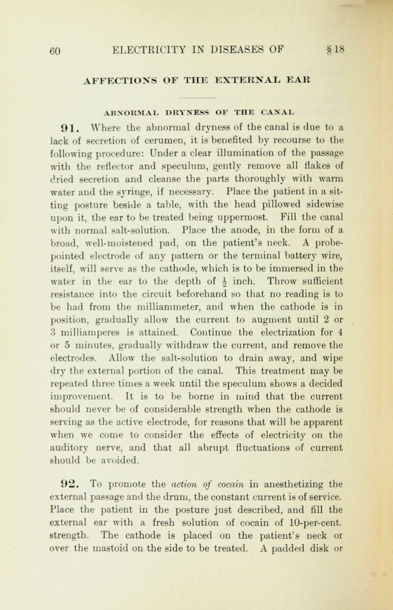 AFFECTIOXS OF THE EXTERNAL EAR ABNORMAL DRYNESS OF THE CAN A I. 91. Where the abnormal dryness of the canal is due to a lack of secretion of cerumen, it is benefited by recourse to the following procedure: Under a clear illumination of the passage with the reflector and speculum, gently remove all flakes of dried secretion and cleanse the parts thoroughly with warm water and the syringe, if necessary. Place the patient in a sit- ting posture beside a table, with the head pillowed sidewise upon it, the ear to be treated being uppermost. Fill the canal with normal salt-solution. Place the anode, in the form of a broad, well-moistened pad, on the patient's neck. A probe- pointed electrode of any pattern or the terminal battery wire, itself, will serve ;>> the cathode, which is to be immersed in the water in the ear to the depth of A inch. Throw sufficient resistance into the circuit beforehand so that no reading is to be had from the milliammeter, and when the cathode is in position, gradually allow the current to augment until 2 or 3 milliamperes is attained. Continue the electrization for 4 or 5 minutes, gradually withdraw the current, and remove the electrodes. Allow the salt-solution to drain away, and wipe dry the external portion of the canal. This treatment may be repeated three times a week until the speculum shows a decided improvement. It is to be borne in mind that the current should never be of considerable strength when the cathode is serving as the active electrode, for reasons that will be apparent when we come to consider the effects of electricity on the auditory nerve, and that all abrupt fluctuations of current should be avoided. 92. To promote the action of cocain in anesthetizing the external passage and the drum, the constant current is of service. Place the patient in the posture just described, and fill the external ear with a fresh solution of cocain of 10-per-cent. strength. The cathode is placed on the patient's neck or over the mastoid on the side to be treated. A padded disk or