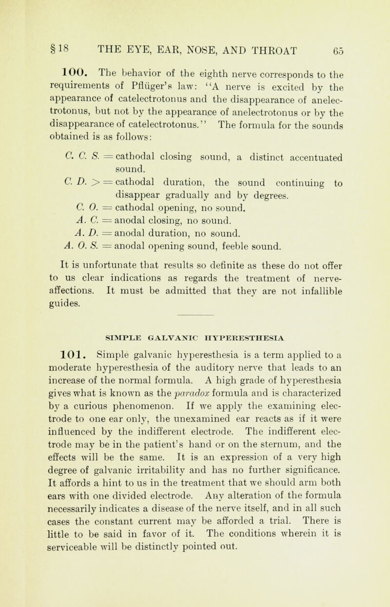 100. The behavior of the eighth nerve corresponds to the requirements of Pfliiger's law: A nerve is excited by the appearance of catelectrotonus and the disappearance of anelec- trotonus, but not by the appearance of anelectrotonus or by the disappearance of catelectrotonus. The formula for the sounds obtained is as follows: C. C. S. = cathodal closing sound, a distinct accentuated sound. C. D. > = cathodal duration, the sound continuing to disappear gradually and by degrees. C. 0. = cathodal opening, no sound. A. C. = anodal closing, no sound. A. D. = anodal duration, no sound. A. 0. S. = anodal opening sound, feeble sound. It is unfortunate that results so definite as these do not offer to us clear indications as regards the treatment of nerve- affections. It must be admitted that they are not infallible guides. SIMPLE GALVANIC HYPERESTHESIA 101. Simple galvanic hyperesthesia is a term applied to a moderate hyperesthesia of the auditory nerve that leads to an increase of the normal formula. A high grade of hyperesthesia gives what is known as the paradox formula and is characterized by a curious phenomenon. If we apply the examining elec- trode to one ear only, the unexamined ear reacts as if it were influenced by the indifferent electrode. The indifferent elec- trode may be in the patient's hand or on the sternum, and the effects will be the same. It is an expression of a very high degree of galvanic irritability and has no further significance. It affords a hint to us in the treatment that we should arm both ears with one divided electrode. Any alteration of the formula necessarily indicates a disease of the nerve itself, and in all such cases the constant current may be afforded a trial. There is little to be said in favor of it. The conditions wherein it is serviceable will be distinctly pointed out.