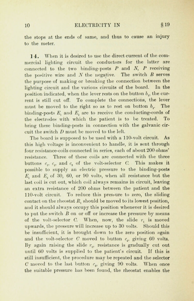 the stops at the ends of same, and thus to cause an injury to the meter. 14. When it is desired to use the direct current of the com- mercial lighting circuit the conductors for the latter are connected to the two binding-posts P and N, P receiving the positive wire and .V the negative. The switch B serves the purpose of making or hreaking the connection between the lighting circuit and the various circuits of the hoard. In the position indicated, when the lever rests on the button />,, the cur- rent is still cut off. To complete the connections, the lever must he moved to the right so as to rest on button 6,. The binding-posts /•,', and E, are to receive the conducting-cords of the electrodes with which the patient is to be treated. To hring these binding-posts in connection with the galvanic cir- cuit the switch D must he moved to the left. The hoard is supposed to be used with a 110-volt circuit. As this high voltage is inconvenient to handle, it is sent through [our resistance-coils connected in series, each of about 200 ohms' resistance. Three of these coils are connected with the three buttons c„ C,, and rs of the volt-selector C. This makes it possible to supply an electric pressure to the binding-posts A, and E, of 30, 60, or 90 volts, when all resistance but the last coil is cut out, which coil always remains in circuit, leaving an extra resistance of 200 ohms between the patient and the 110-Volt circuit. To reduce this pres:-ure to zero, the sliding contact on the rheostat 7?, should he moved to its lowest position, and it should always occupy this position whenever it is desired to put the switch B on or off or increase the pressure by means of the volt-selector C. When, now, the slide r, is moved upwards, the pressure will increase up to 30 volts. Should this be insufficient, it is brought down to the zero position again and the volt-selector C moved to hutton r2, giving 60 volts. By again raising the slide r„ resistance is gradually cut out until 60 volts is supplied to the patient's circuit. If this is still insufficient, the procedure may be repeated and the selector C moved to the last button rr giving 90 volts. When once the suitable pressure has been found, the rheostat enables the