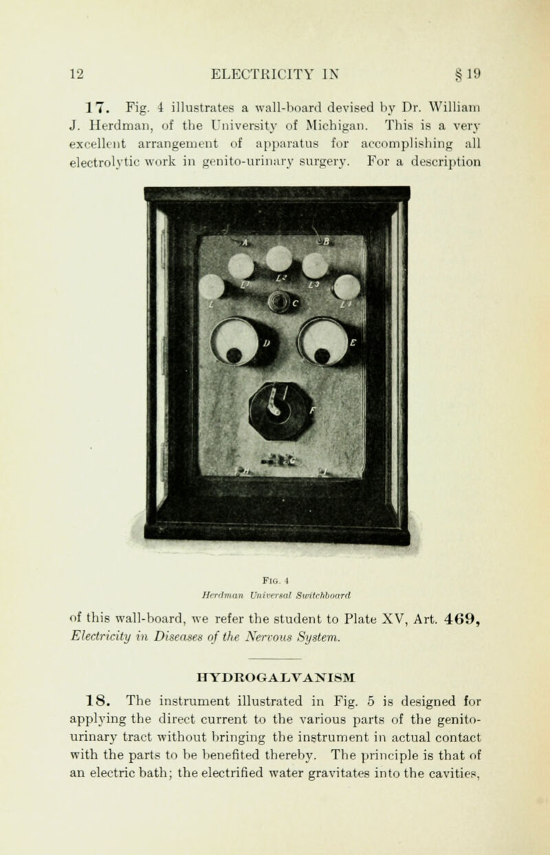 17. Fig. 4 illustrates a wall-board devised by Dr. William J. Herdman, of the University of Michigan. This is a very excellent arrangement of apparatus for accomplishing all electrolytic work in genito-urinary surgery. For a description Fig. 4 Herdman Universal Bwitchboard of this wall-hoard, we refer the student to Plate XV, Art. 469, Electricity in Diseases of the Nervous System. HYDROGALVANISM 18. The instrument illustrated in Fig. 5 is designed for applying the direct current to the various parts of the genito- urinary tract without bringing the instrument in actual contact with the parts to be benefited thereby. The principle is that of an electric bath; the electrified water gravitates into the cavities,