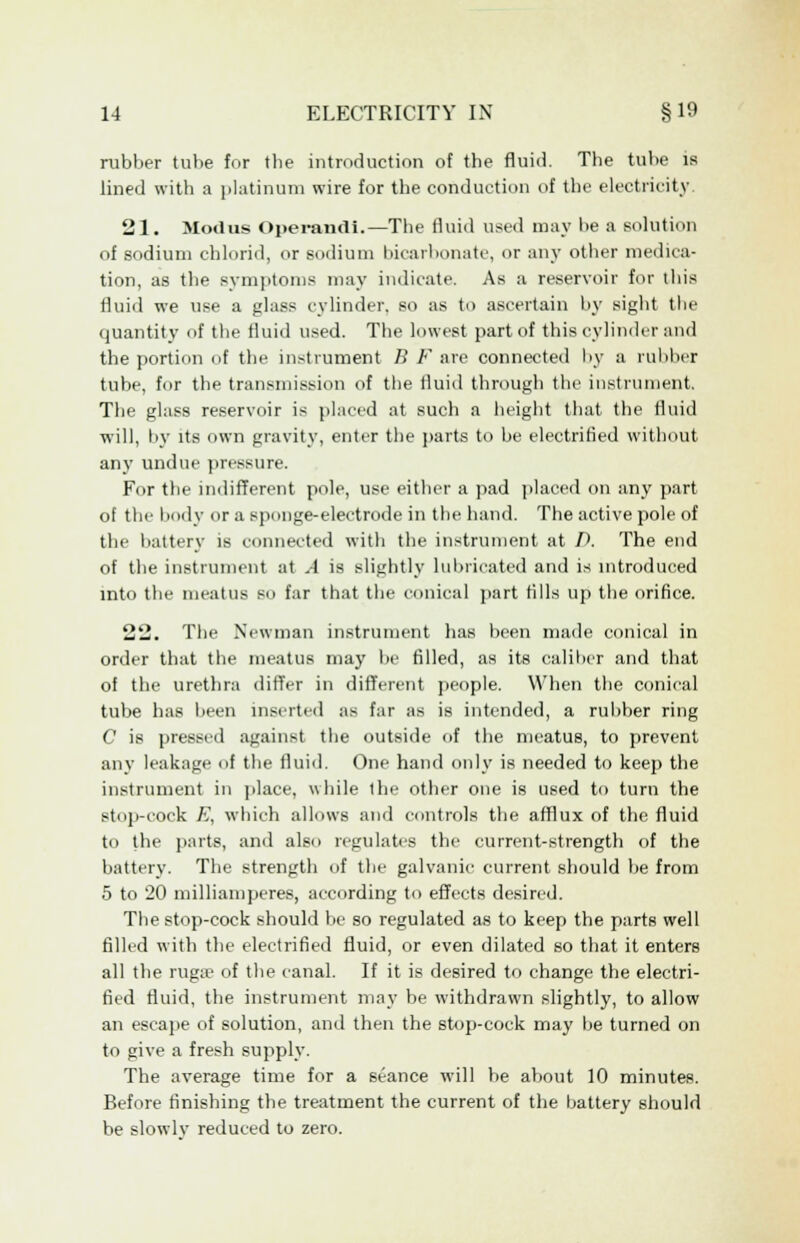 rubber tube for tbe introduction of the fluid. The tube is lined with a platinum wire for the conduction of the electricity 21. Modus Operandi.—The fluid used may be a solution of sodium chlorid, or sodium bicarbonate, or any other medica- tion, as the symptoms may indicate. As a reservoir for this fluid we use a glass cylinder, so as to ascertain by sight the quantity of the fluid used. The lowest part of this cylinder and the portion of the instrument B F are connected by a rubber tube, for the transmission of the fluid through the instrument. The glass reservoir is placed at such a height that the fluid will, by its own gravity, enter tlie parts to be electrified without anjT undue pressure. For the indifferent pole, use either a pad placed on any part of the body or a sponge-electrode in the hand. The active pole of the battery is connected with the instrument at A The end of the instrument at A is slightly lubricated and is introduced into the meatus so far that the conical part tills up the orifice. 22. The Newman instrument has been made conical in order that the meatus may be filled, as its caliber and that of the urethra differ in different people. When the conical tube has been inserted as far as is intended, a rubber ring C is pressed against the outside of the meatus, to prevent any leakage of the fluid. One hand only is needed to keep the instrument in place, while the other one is used to turn the stop-cock A', which allows and controls the afflux of the fluid to the parts, and also regulates the current-strength of the battery. The strength of the galvanic current should be from 5 to 20 milliamperes, according to effects desired. The stop-cock should be so regulated as to keep the parts well filled with the electrified fluid, or even dilated so that it enters all the ruga^ of the canal. If it is desired to change the electri- fied fluid, the instrument may be withdrawn slightly, to allow an escape of solution, and then the stop-cock may be turned on to give a fresh supply. The average time for a seance will be about 10 minutes. Before finishing the treatment the current of the battery should be slowlv reduced to zero.