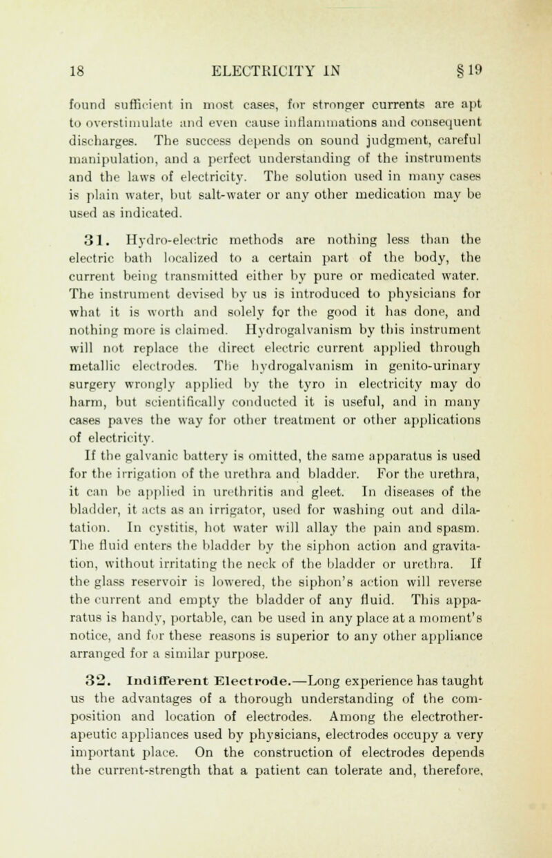 found sufficient in most cases, for stronger currents are apt to overstimulate and even cause inflammations and consequent discbarges. The success depends on sound judgment, careful manipulation, and a perfect understanding of the instruments and the laws of electricity. The solution used in many cases is plain water, but salt-water or any other medication may be used as indicated. 31. Hydro-electric methods are nothing less than the electric bath localized to a certain part of the body, the current being transmitted either by pure or medicated water. The instrument devised by us is introduced to physicians for what it is worth and solely for the good it has done, and nothing more is claimed. Hydrogalvanism by this instrument will not replace the direct electric current applied through metallic electrodes. The hydrogalvanism in genito-urinary surgery wrongly applied by the tyro in electricity may do harm, but scientifically conducted it is useful, and in many cases paves the way for other treatment or other applications of electricity. If the galvanic battery is omitted, the same apparatus is used for the irrigation of the urethra and bladder. For the urethra, it can be applied in urethritis and gleet. In diseases of the bladder, it acts as an irrigator, used for washing out and dila- tation. In cystitis, hot water will allay the pain and spasm. The fluid enters the bladder by the siphon action and gravita- tion, without irritating the neck of the bladder or urethra. If the glass reservoir is lowered, the siphon's action will reverse the current and empty the bladder of any fluid. This appa- ratus is handy, portable, can be used in any place at a moment's notice, and for these reasons is superior to any other appliance arranged for a similar purpose. 32. Indifferent Electrode.—Long experience has taught us the advantages of a thorough understanding of the com- position and location of electrodes. Among the electrother- apeutic appliances used by physicians, electrodes occupy a very important place. On the construction of electrodes depends the current-strength that a patient can tolerate and, therefore,