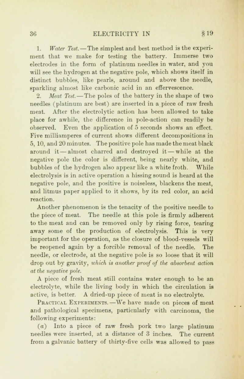 1. Water Test. — The simplest and best method is the experi- ment that we make for testing the battery. Immerse two electrodes in the form of platinum needles in water, and you will see the hydrogen at the negative pole, which shows itself in distinct bubbles, like pearls, around and above the needle, sparkling almost like carbonic acid in an effervescence. 2. Moi> Test. — The poles of the battery in the shape of two needles (platinum are best) are inserted in a piece of raw fresh meat. After the electrolytic action has been allowed to take place for awhile, the difference in pole-action can readily be observed. Even the application of 5 seconds shows an effect, Five milliamperes of current shows different decompositions in 5, 10, and 20 minutes. The positive pole has made the meat black annmd it — almost charred and destroyed it — while at the negative pole the color is different, being nearly white, and bubbles of the hydrogen also appear like a white froth. While electrolysis is in active operation a hissing sound is heard at the negative pole, and the positive is noiseless, blackens the meat, and litmus paper applied to it shows, by its red color, an acid reaction. Another phenomenon is the tenacity of the positive needle to the piece of meat. The needle at this pole is firmly adherent to the meat and can be removed only by rising force, tearing away some of the production of electrolysis. This is very important for the operation, as the closure of blood-vessels will be reopened again by a forcible removal of the needle. The needle, or electrode, at the negative pole is so loose that it will drop out by gravity, which is another proof of the absorbent action at the negative pole. A piece of fresh meat still contains water enough to be an electrolyte, while the living body in which the circulation is active, is better. A dried-up piece of meat is no electrolyte. Practical Experiments.—We have made on pieces of meat and pathological specimens, particularly with carcinoma, the following experiments: (a) Into a piece of raw fresh pork two large platinum needles were inserted, at a distance of 3 inches. The current from a galvanic battery of thirty-five cells was allowed to pass