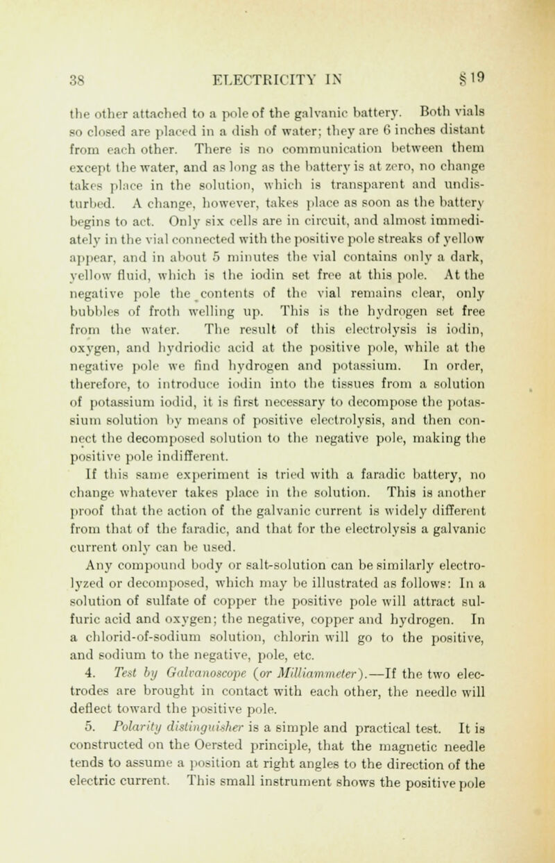 the other attached to a pole of the galvanic battery. Both vials so closed are placed in a dish of water; they are 6 inches distant from each other. There is no communication between them except the water, and as long as the battery is at zero, no change takes place in the solution, which is transparent and undis- turbed. A change, however, takes place as soon as the battery begins to act. Only six cells are in circuit, and almost immedi- ately in the vial connected with the positive pole streaks of yellow appear, and in about 5 minutes the vial contains only a dark, yellow fluid, which is the iodin set free at this pole. At the negative pole the contents of the vial remains clear, only bubbles of froth welling up. This is the hydrogen set free from the water. The result of this electrolysis is iodin, oxygen, and hydriodic acid at the positive pole, while at the negative pole we find hydrogen and potassium. In order, therefore, to introduce iodin into the tissues from a solution of potassium iodid, it is first necessary to decompose the potas- sium solution by means of positive electrolysis, and then con- nect the decomposed solution to the negative pole, making the positive pole indifferent. If this same experiment is tried with a faradic battery, no change whatever takes place in the solution. This is another proof that the action of the galvanic current is widely different from that of the faradic, and that for the electrolysis a galvanic current only can be used. Any compound body or salt-solution can be similarly electro- lyzed or decomposed, which may be illustrated as follows: In a solution of sulfate of copper the positive pole will attract sul- furic acid and oxygen; the negative, copper and hydrogen. In a chlorid-of-sodium solution, ehlorin will go to the positive, and sodium to the negative, pole, etc. 4. Test by Galcanoscope {or Milliammeter).—If the two elec- trodes are brought in contact with each other, the needle will deflect toward the positive pole. 5. Polarity distinguisher is a simple and practical test. It is constructed on the Oersted principle, that the magnetic needle tends to assume a position at right angles to the direction of the electric current. This small instrument shows the positive pole