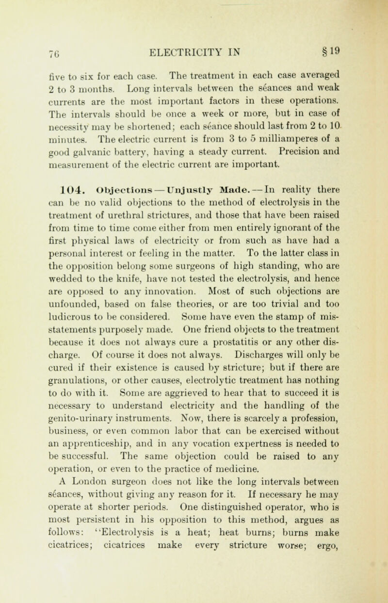 five to six for each case. The treatment in each case averaged 2 to 3 months. Long intervals between the stances and weak currents are the most important factors in these operations. The intervals should he once a week or more, but in case of necessity may lie shortened; each seance should last from 2 to 10 minutes. The electric current is from 3 to 5 milliamperes of a good galvanic battery, having a steady current. Precision and measurement of the electric current are important. 104. Objections — Unjustly Made. — In reality there can be no valid objections to the method of electrolysis in the treatment of urethral strictures, and those that have been raised from time to time come either from men entirely ignorant of the first physical laws of electricity or from such as have had a personal interest or feeling in the matter. To the latter class in the opposition belong some surgeons of high standing, who are wedded to the knife, have not tested the electrolysis, and hence are opposed to any innovation. Most of such objections are unfounded, based on false theories, or are too trivial and too ludicrous to be considered. Some have even the stamp of mis- statements purposely made. One friend objects to the treatment because it does not always cure a prostatitis or any other dis- charge. Of course it does not always. Discharges will only be cured if their existence is caused by stricture; but if there are granulations, or other causes, electrolytic treatment has nothing to do with it. Some are aggrieved to hear that to succeed it is necessary to understand electricity and the handling of the genito-urinary instruments. Now, there is scarcely a profession, business, or even common labor that can be exercised without an apprenticeship, and in any vocation expertness is needed to be successful. The same objection could be raised to any operation, or even to the practice of medicine. A London surgeon does not like the long intervals between stances, without giving any reason for it. If necessary he may operate at shorter periods. One distinguished operator, who is most persistent in his opposition to this method, argues as follows: Electrolysis is a heat; heat burns; burns make cicatrices; cicatrices make every stricture worse; ergo,