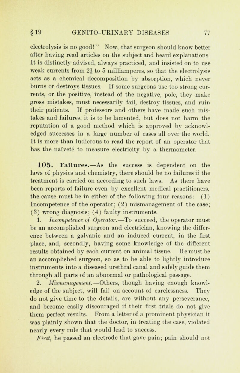 electrolysis is no good!  Now, that surgeon should know better after having read articles on the subject and heard explanations. It is distinctly advised, always practiced, and insisted on to use weak currents from 2\ to 5 milliamperes, so that the electrolysis acts as a chemical decomposition by absorption, which never burns or destroys tissues. If some surgeons use too strong cur- rents, or the positive, instead of the negative, pole, they make gross mistakes, must necessarily fail, destroy tissues, and ruin their patients. If professors and others have made such mis- takes and failures, it is to be lamented, but does not harm the reputation of a good method which is approved by acknowl- edged successes in a large number of cases all over the world. It is more than ludicrous to read the report of an operator that has the naivete to measure electricity by a thermometer. 105. Failures.—As the success is dependent on the laws of physics and chemistry, there should be no failures if the treatment is carried on according to such laws. As there have been reports of failure even by excellent medical practitioners, the cause must be in either of the following four reasons: (1) Incompetence of the operator; (2) mismanagement of the case; (3) wrong diagnosis; (4) faulty instruments. 1. Incompetence of Operator.—To succeed, the operator must be an accomplished surgeon and electrician, knowing the differ- ence between a galvanic and an induced current, in the first place, and, secondly, having some knowledge of the different results obtained by each current on animal tissue. He must be an accomplished surgeon, so as to be able to lightly introduce instruments into a diseased urethral canal and safely guide them through all parts of an abnormal or pathological passage. 2. Mismanagement.—Others, though having enough knowl- edge of the subject, will fail on account of carelessness. They do not give time to the details, are without any perseverance, and become easily discouraged if their first trials do not give them perfect results. From a letter of a prominent physician it was plainly shown that the doctor, in treating the case, violated nearly every rule that would lead to success. First, he passed an electrode that gave pain; pain should not