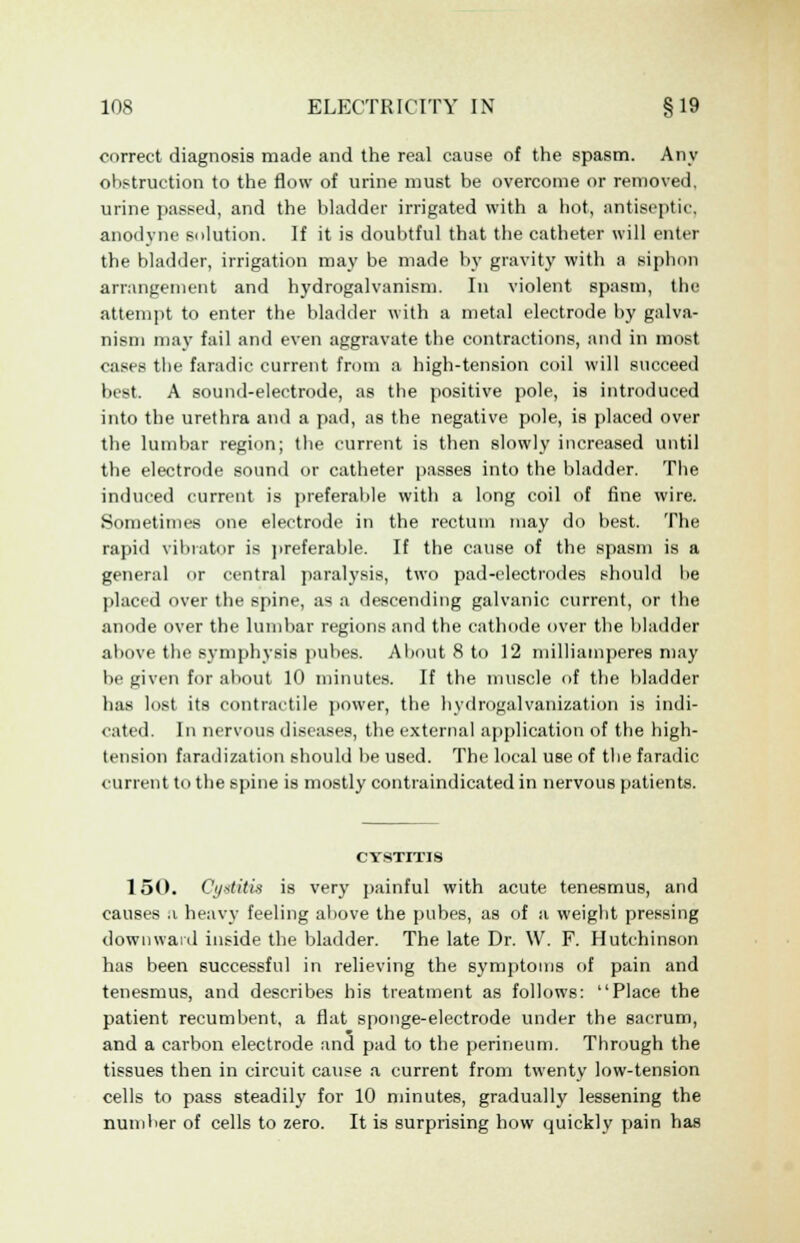 correct diagnosis made and the real cause of the spasm. Any obstruction to the flow of urine must be overcome or removed, urine passed, and the bladder irrigated with a hot, antiseptic. anodyne solution. If it is doubtful that the catheter will enter the bladder, irrigation may be made by gravity with a siphon arrangement and hydrogalvanism. In violent spasm, the attempt to enter the bladder with a metal electrode by galva- nism may fail and even aggravate the contractions, and in most cases the faradic current from a high-tension coil will succeed best. A sound-electrode, as the positive pole, is introduced into the urethra and a pad, as the negative pole, is placed over the lumbar region; the current is then slowly increased until the electrode sound or catheter passes into the bladder. The induced current is preferable with a long coil of fine wire. Sometimes one electrode in the rectum may do best. The rapid vibrator is preferable. If the cause of the spasm is a general or central paralysis, two pad-electrodes should be placed over the spine, as a descending galvanic current, or the anode over the lumbar regions and the cathode over the bladder above the symphysis pubes. About 8 to 12 milliamperes may be given for about 10 minutes. If the muscle of the bladder has lost its contractile power, the hvdrogalvanization is indi- cated. In nervous diseases, the external application of the high- tension faradization should be used. The local use of the faradic current to the spine is mostly contraindicated in nervous patients. CYSTITIS 150. Cystitis is very painful with acute tenesmus, and causes a heavy feeling above the pubes, as of a weight pressing downward inside the bladder. The late Dr. W. F. Hutchinson has been successful in relieving the symptoms of pain and tenesmus, and describes his treatment as follows: Place the patient recumbent, a flat sponge-electrode under the sacrum, and a carbon electrode and pad to the perineum. Through the tissues then in circuit cause a current from twenty low-tension cells to pass steadily for 10 minutes, gradually lessening the number of cells to zero. It is surprising how quickly pain has