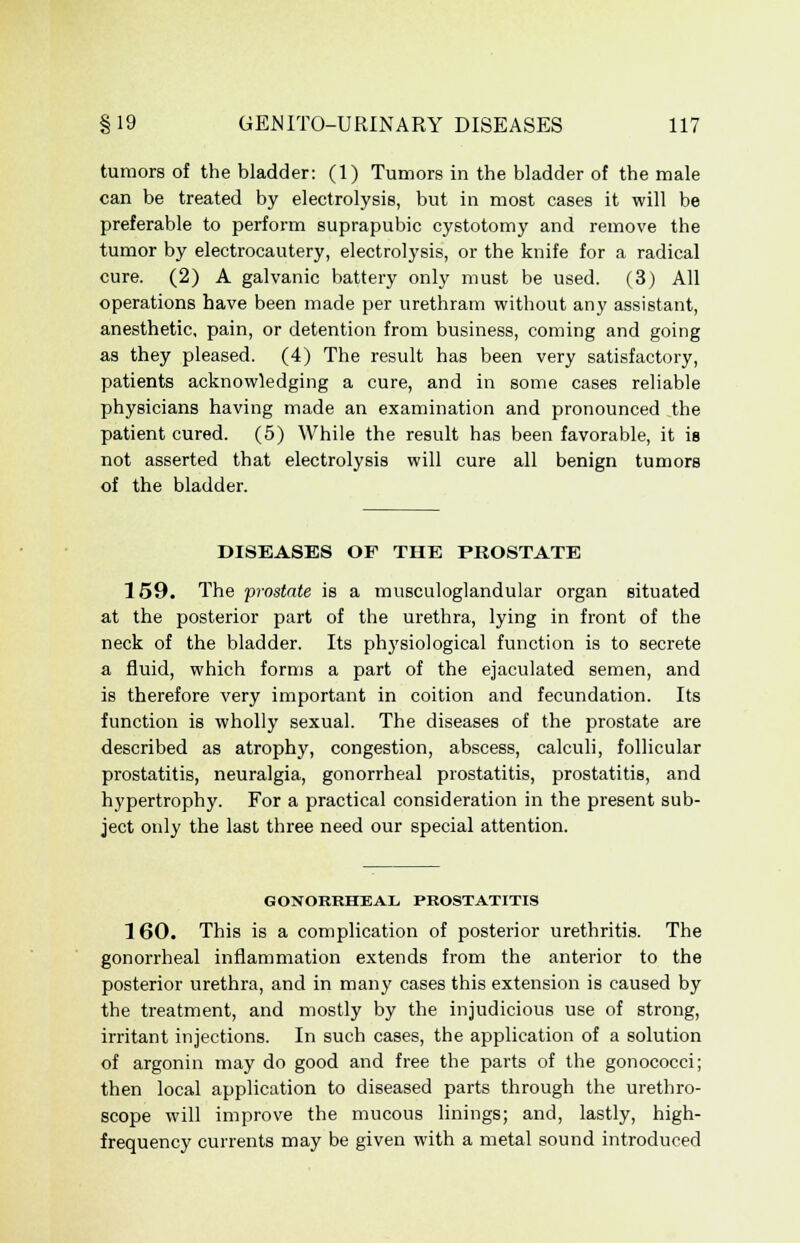 tumors of the bladder: (1) Tumors in the bladder of the male can be treated by electrolysis, but in most cases it will be preferable to perform suprapubic cystotomy and remove the tumor by electrocautery, electrolysis, or the knife for a radical cure. (2) A galvanic battery only must be used. (3) All operations have been made per urethram without any assistant, anesthetic, pain, or detention from business, coming and going as they pleased. (4) The result has been very satisfactory, patients acknowledging a cure, and in some cases reliable physicians having made an examination and pronounced the patient cured. (5) While the result has been favorable, it is not asserted that electrolysis will cure all benign tumors of the bladder. DISEASES OF THE PROSTATE 159. The prostate is a musculoglandular organ situated at the posterior part of the urethra, lying in front of the neck of the bladder. Its physiological function is to secrete a fluid, which forms a part of the ejaculated semen, and is therefore very important in coition and fecundation. Its function is wholly sexual. The diseases of the prostate are described as atrophy, congestion, abscess, calculi, follicular prostatitis, neuralgia, gonorrheal prostatitis, prostatitis, and hypertrophy. For a practical consideration in the present sub- ject only the last three need our special attention. GONORRHEAL, PROSTATITIS 160. This is a complication of posterior urethritis. The gonorrheal inflammation extends from the anterior to the posterior urethra, and in many cases this extension is caused by the treatment, and mostly by the injudicious use of strong, irritant injections. In such cases, the application of a solution of argonin may do good and free the parts of the gonococci; then local application to diseased parts through the urethro- scope will improve the mucous linings; and, lastly, high- frequency currents may be given with a metal sound introduced