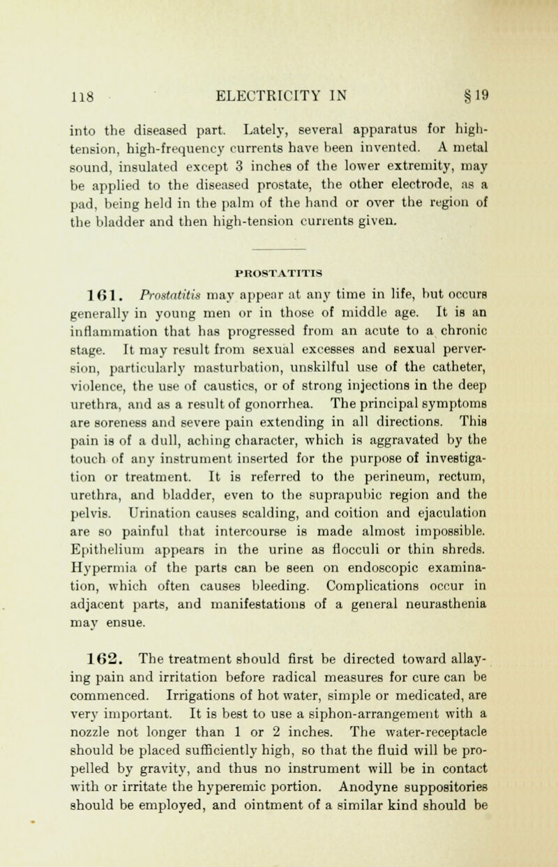 into the diseased part, Lately, several apparatus for high- tension, high-frequency currents have been invented. A metal sound, insulated except 3 inches of the lower extremity, may be applied to the diseased prostate, the other electrode, as a pad, being held in the palm of the hand or over the region of the bladder and then high-tension currents given. PROSTATITIS 161. Prostatitis may appear at any time in life, but occurs generally in young men or in those of middle age. It is an inflammation that has progressed from an acute to a chronic stage. It may result from sexual excesses and sexual perver- sion, particularly masturbation, unskilful use of the catheter, violence, the use of caustics, or of strong injections in the deep urethra, and as a result of gonorrhea. The principal symptoms are soreness and severe pain extending in all directions. This pain is of a dull, aching character, which is aggravated by the touch of any instrument inserted for the purpose of investiga- tion or treatment. It is referred to the perineum, rectum, urethra, and bladder, even to the suprapubic region and the pelvis. Urination causes scalding, and coition and ejaculation are so painful that intercourse is made almost impossible. Epithelium appears in the urine as flocculi or thin shreds. Hypermia of the parts can be seen on endoscopic examina- tion, which often causes bleeding. Complications occur in adjacent parts, and manifestations of a general neurasthenia may ensue. 162. The treatment should first be directed toward allay- ing pain and irritation before radical measures for cure can be commenced. Irrigations of hot water, simple or medicated, are very important. It is best to use a siphon-arrangement with a nozzle not longer than 1 or 2 inches. The water-receptacle should be placed sufficiently high, so that the fluid will be pro- pelled by gravity, and thus no instrument will be in contact with or irritate the hyperemic portion. Anodyne suppositories should be employed, and ointment of a similar kind should be