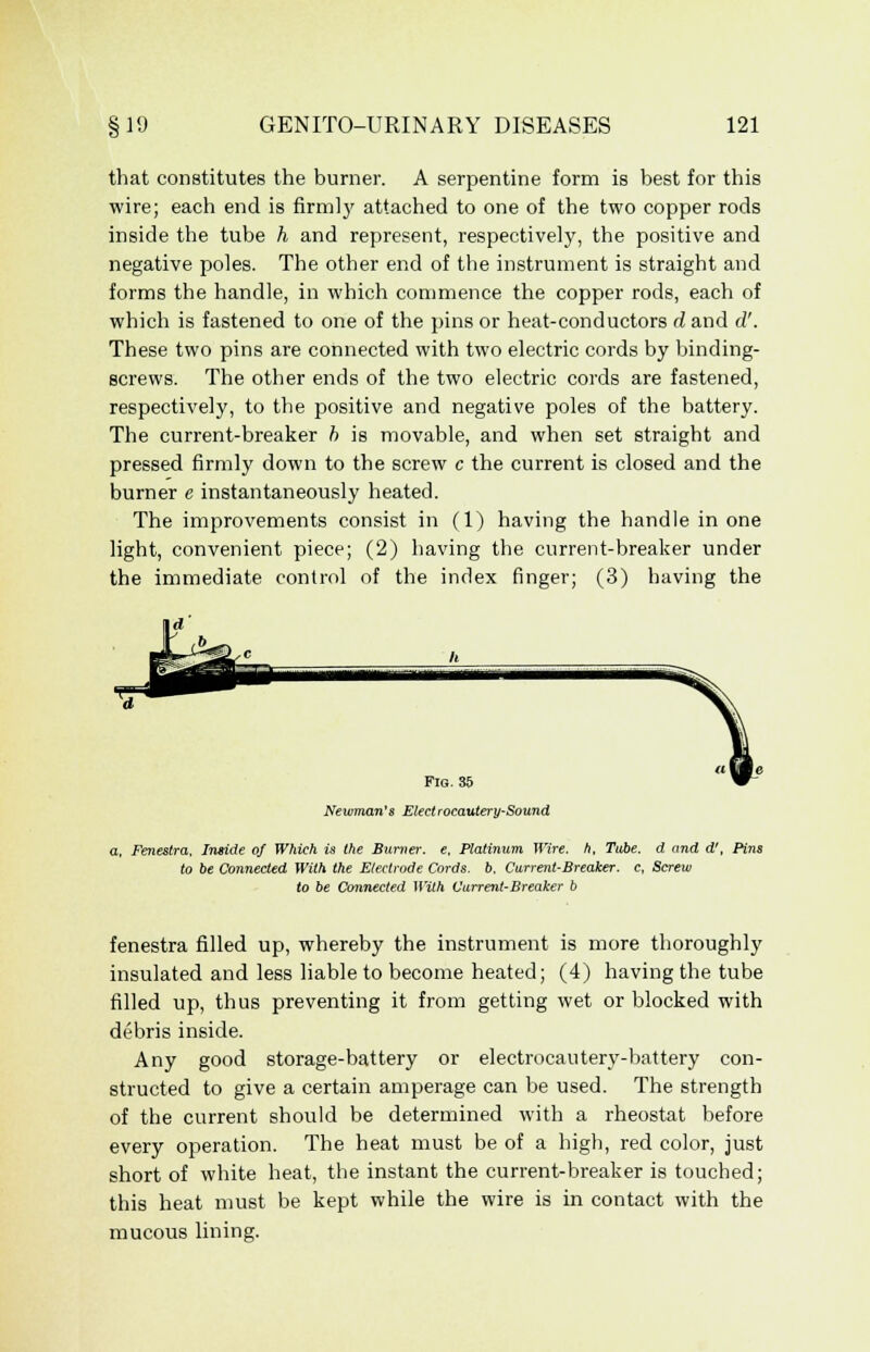 that constitutes the burner. A serpentine form is best for this wire; each end is firmly attached to one of the two copper rods inside the tube h and represent, respectively, the positive and negative poles. The other end of the instrument is straight and forms the handle, in which commence the copper rods, each of which is fastened to one of the pins or heat-conductors d and d'. These two pins are connected with two electric cords by binding- screws. The other ends of the two electric cords are fastened, respectively, to the positive and negative poles of the battery. The current-breaker b is movable, and when set straight and pressed firmly down to the screw c the current is closed and the burner e instantaneously heated. The improvements consist in (1) having the handle in one light, convenient piece; (2) having the current-breaker under the immediate control of the index finger; (3) having the Fig. 35 Newman's Elect rocautery-Sound a. Fenestra, Inside of Which is the Burner, e. Platinum Wire, h, Tube, d and d', Pins to be Connected With the Electrode Cords, b. Current-Breaker, c, Screw to be Connected With Current-Breaker b fenestra filled up, whereby the instrument is more thoroughly insulated and less liable to become heated; (4) having the tube filled up, thus preventing it from getting wet or blocked with debris inside. Any good storage-battery or electrocautery-battery con- structed to give a certain amperage can be used. The strength of the current should be determined with a rheostat before every operation. The heat must be of a high, red color, just short of white heat, the instant the current-breaker is touched; this heat must be kept while the wire is in contact with the mucous lining.