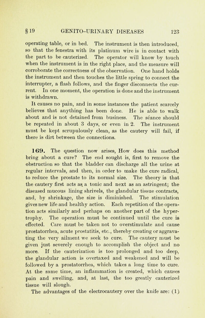 operating table, or in bed. The instrument is then introduced, so that the fenestra with its platinum wire is in contact with the part to be cauterized. The operator will know by touch when the instrument is in the right place, and the measure will corroborate the correctness of the observation. One hand holds the instrument and then touches the little spring to connect the interrupter, a flash follows, and the finger disconnects the cur- rent. In one moment, the operation is done and the instrument is withdrawn. It causes no pain, and in some instances the patient scarcely believes that anything has been done. He is able to walk about and is not detained from business. The seance should be repeated in about 3 days, or even in 2. The instrument must be kept scrupulously clean, as the cautery will fail, if there is dirt between the connections. 169. The question now arises, How does this method bring about a cure? The end sought is, first to remove the obstruction so that the bladder can discharge all the urine at regular intervals, and then, in order to make the cure radical, to reduce the prostate to its normal size. The theory is that the cautery first acts as. a tonic and next as an astringent; the diseased mucous lining shrivels, the glandular tissue contracts, and, by shrinkage, the size is diminished. The stimulation gives new life and healthy action. Each repetition of the opera- tion acts similarly and perhaps on another part of the hyper- trophy. The operation must be continued until the cure is effected. Care must be taken not to overstimulate and cause prostatorrhea, acute prostatitis, etc., thereby creating or aggrava- ting the very ailment we seek to cure. The cautery must be given just severely enough to accomplish the object and no more. If the cauterization is too prolonged and too deep, the glandular action is overtaxed and weakened and will be followed by a prostatorrhea, which takes a long time to cure. At the same time, an inflammation is created, which causes pain and swelling, and, at last, the too greatly cauterized tissue will slough. The advantages of the electrocautery over the knife are: (1)