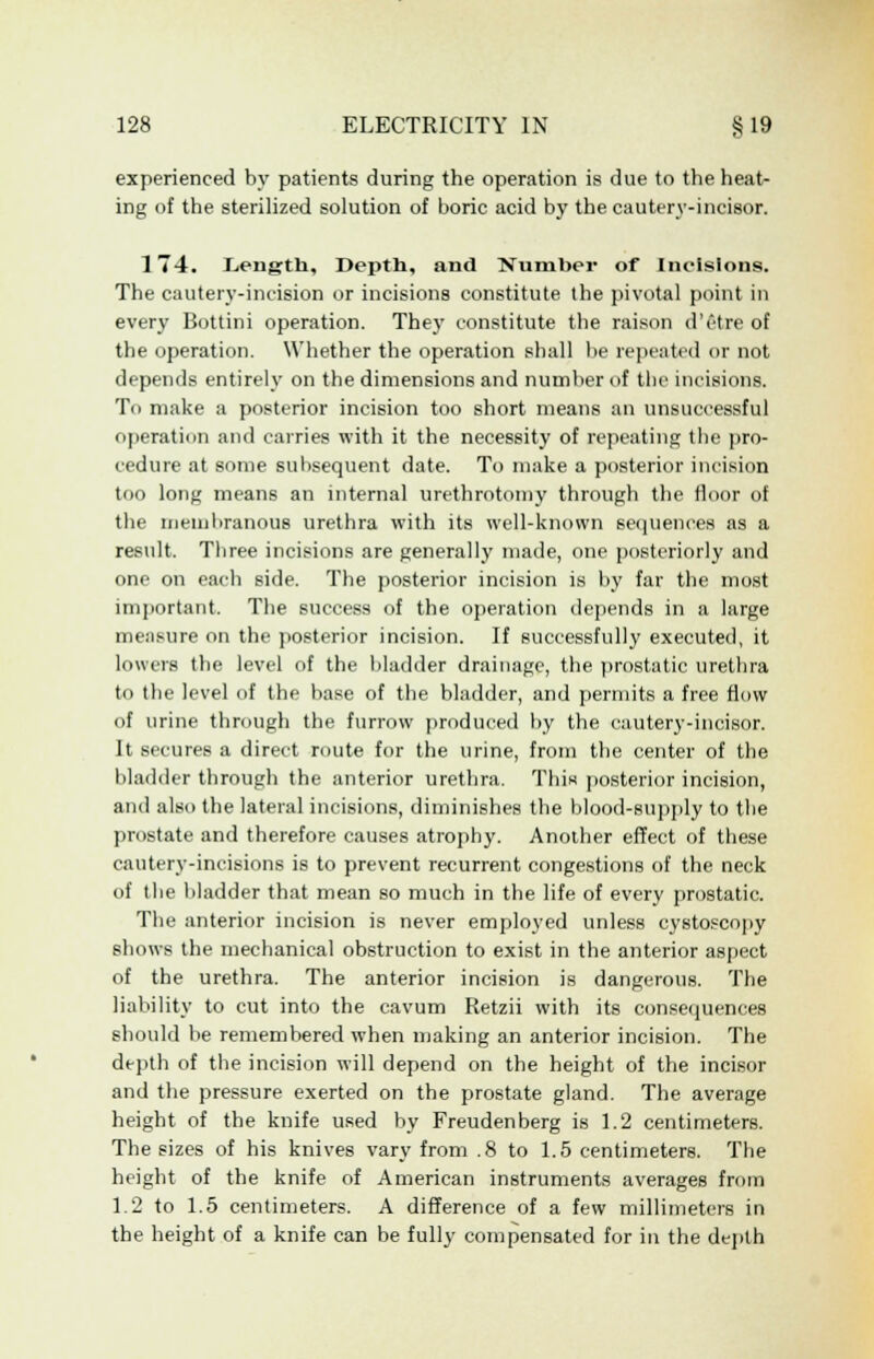 experienced by patients during the operation is due to the heat- ing of the sterilized solution of boric acid by the cautery-incisor. 174. L.ength, Depth, and Number of Incisions. The cautery-incision or incisions constitute the pivotal point in every Bottini operation. The)' constitute the raison d'etre of the operation. Whether the operation shall be repeated or not depends entirely on the dimensions and number of the incisions. To make a posterior incision too short means an unsuccessful operation and carries with it the necessity of repeating the pro- cedure at some subsequent date. To make a posterior incision too long means an internal urethrotomy through the floor of the membranous urethra with its well-known sequences as a result. Three incisions are generally made, one posteriorly and one on each side. The posterior incision is by far the most important. The success of the operation depends in a large measure on the posterior incision. If successfully executed, it lowers the level of the bladder drainage, the prostatic urethra to the level of the base of the bladder, and permits a free flow of urine through the furrow produced by the cautery-incisor. It secures a direct route for the urine, from the center of the bladder through the anterior urethra. This posterior incision, and also the lateral incisions, diminishes the blood-supply to the prostate and therefore causes atrophy. Another effect of these cautery-incisions is to prevent recurrent congestions of the neck of the bladder that mean so much in the life of every prostatic. The anterior incision is never employed unless cystoscopy shows the mechanical obstruction to exist in the anterior aspect of the urethra. The anterior incision is dangerous. The liability to cut into the cavum Retzii with its consequences should be remembered when making an anterior incision. The depth of the incision will depend on the height of the incisor and the pressure exerted on the prostate gland. The average height of the knife used by Freudenberg is 1.2 centimeters. The sizes of his knives vary from .8 to 1.5 centimeters. The height of the knife of American instruments averages from 1.2 to 1.5 centimeters. A difference of a few millimeters in the height of a knife can be fully compensated for in the depth