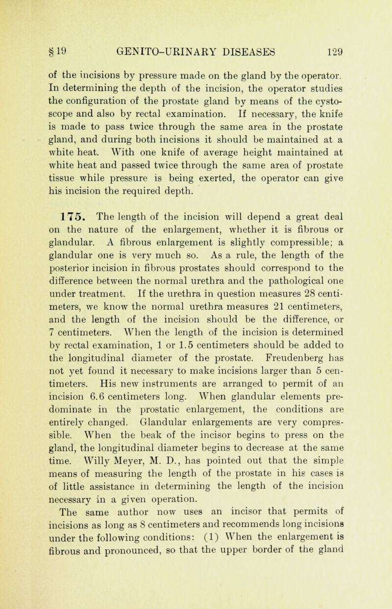 of the incisions by pressure made on the gland by the operator. In determining the depth of the incision, the operator studies the configuration of the prostate gland by means of the cysto- scope and also by rectal examination. If necessary, the knife is made to pass twice through the same area in the prostate gland, and during both incisions it should be maintained at a white heat. With one knife of average height maintained at white heat and passed twice through the same area of prostate tissue while pressure is being exerted, the operator can give his incision the required depth. 175. The length of the incision will depend a great deal on the nature of the enlargement, whether it is fibrous or glandular. A fibrous enlargement is slightly compressible; a glandular one is very much so. As a rule, the length of the posterior incision in fibrous prostates should correspond to the difference between the normal urethra and the pathological one under treatment. If the urethra in question measures 28 centi- meters, we know the normal urethra measures 21 centimeters, and the length of the incision should be the difference, or 7 centimeters. When the length of the incision is determined by rectal examination, 1 or 1.5 centimeters should be added to the longitudinal diameter of the prostate. Freudenberg has not yet found it necessary to make incisions larger than 5 cen- timeters. His new instruments are arranged to permit of an incision 6.6 centimeters long. When glandular elements pre- dominate in the prostatic enlargement, the conditions are entirely changed. Glandular enlargements are very compres- sible. When the beak of the incisor begins to press on the gland, the longitudinal diameter begins to decrease at the same time. Willy Meyer, M. D., has pointed out that the simple means of measuring the length of the prostate in his cases is of little assistance in determining the length of the incision necessary in a given operation. The same author now uses an incisor that permits of incisions as long as 8 centimeters and recommends long incisions under the following conditions: (1) When the enlargement is fibrous and pronounced, so that the upper border of the gland