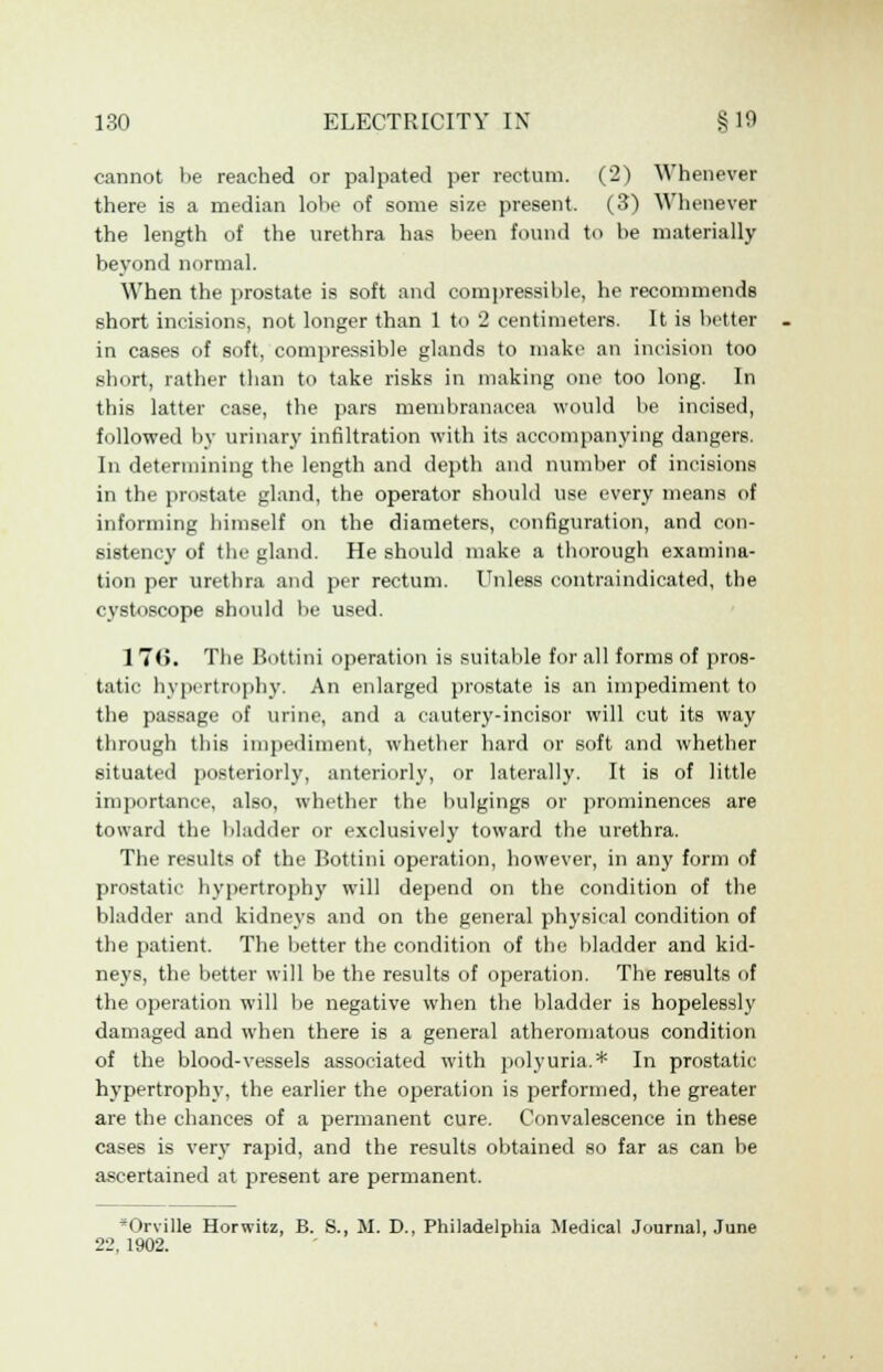 cannot be reached or palpated per rectum. (2) Whenever there is a median lolie of some size present. (3) Whenever the length of the urethra has been found to be materially beyond normal. When the prostate is soft and compressible, he recommends short incisions, not longer than 1 to 2 centimeters. It is better in cases of soft, compressible glands to make an incision too short, rather than to take risks in making one too long. In this latter case, the pars membranacea would be incised, followed by urinary infiltration with its accompanying dangers. In determining the length and depth and number of incisions in the prostate gland, the operator should use every means of informing himself on the diameters, configuration, and con- sistency of the gland. He should make a thorough examina- tion per urethra and per rectum. Unless contraindicated, the cystoscope should be used. 1 7(5. The Bottini operation is suitable for all forms of pros- tatic hypertrophy. An enlarged prostate is an impediment to the passage of urine, and a cautery-incisor will cut its way through this impediment, whether hard or soft and whether situated posteriorly, anteriorly, or laterally. It is of little importance, also, whether the bulgings or prominences are toward the bladder or exclusively toward the urethra. The results of the Bottini operation, however, in any form of prostatic hypertrophy will depend on the condition of the bladder and kidneys and on the general physical condition of the patient. The better the condition of the bladder and kid- neys, the better will be the results of operation. The results of the operation will be negative when the bladder is hopelessly damaged and when there is a general atheromatous condition of the blood-vessels associated with polyuria.* In prostatic hypertrophy, the earlier the operation is performed, the greater are the chances of a permanent cure. Convalescence in these cases is very rapid, and the results obtained so far as can be ascertained at present are permanent. Orville Horwitz, B. S., M. D., Philadelphia Medical Journal, June 22, 1902.