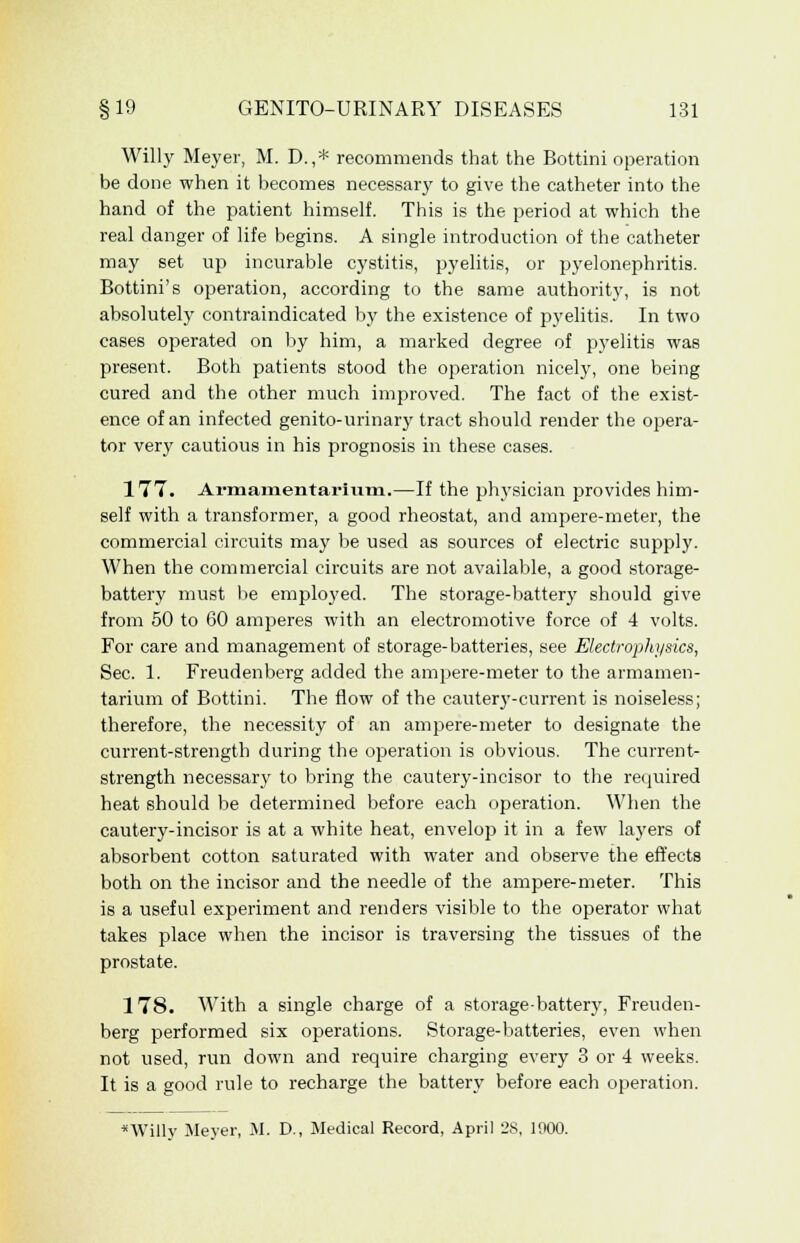 Willy Meyer, M. D.,* recommends that the Bottini operation be done when it becomes necessary to give the catheter into the hand of the patient himself. This is the period at which the real clanger of life begins. A single introduction of the catheter may set up incurable cystitis, pyelitis, or pyelonephritis. Bottini's operation, according to the same authority, is not absolutely contraindicated by the existence of pyelitis. In two cases operated on by him, a marked degree of pyelitis was present. Both patients stood the operation nicely, one being cured and the other much improved. The fact of the exist- ence of an infected genito-urinary tract should render the opera- tor very cautious in his prognosis in these cases. 177. Armamentarium.—If the physician provides him- self with a transformer, a good rheostat, and ampere-meter, the commercial circuits may be used as sources of electric supply. When the commercial circuits are not available, a good storage- battery must be employed. The storage-battery should give from 50 to 60 amperes with an electromotive force of 4 volts. For care and management of storage-batteries, see Electrophysics, Sec. 1. Freudenberg added the ampere-meter to the armamen- tarium of Bottini. The flow of the cautery-current is noiseless; therefore, the necessity of an ampere-meter to designate the current-strength during the operation is obvious. The current- strength necessary to bring the cautery-incisor to the required heat should be determined before each operation. When the cautery-incisor is at a white heat, envelop it in a few layers of absorbent cotton saturated with water and observe the effects both on the incisor and the needle of the ampere-meter. This is a useful experiment and renders visible to the operator what takes place when the incisor is traversing the tissues of the prostate. 178. With a single charge of a storage-battery, Freuden- berg performed six operations. Storage-batteries, even when not used, run down and require charging every 3 or 4 weeks. It is a good rule to recharge the battery before each operation. *Willy Meyer, M. D., Medical Record, April 28, 1900.