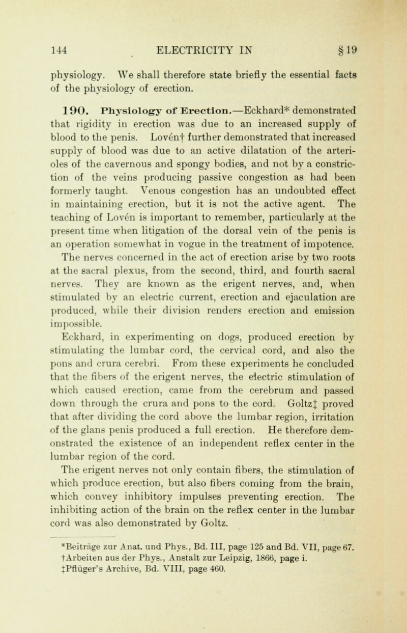 physiology. We shall therefore state briefly the essential facts of the physiology of erection. 1 90. Physiology of Erection.—Eckhard* demonstrated that rigidity in erection was due to an increased supply of blood to the penis. Lovenf further demonstrated that increased supply of blood was due to an active dilatation of the arteri- oles of the cavernous and spongy bodies, and not by a constric- tion of the veins producing passive congestion as had been formerly taught. Venous congestion has an undoubted effect in maintaining erection, but it is not the active agent. The teaching of Loven is important to remember, particularly at the present time when litigation of the dorsal vein of the penis is an operation somewhat in vogue in the treatment of impotence. The nerves concerned in the act of erection arise by two roots at the sacral plexus, from the second, third, and fourth sacral nerves. They are known as the erigent nerves, and, when stimulated by an electric current, erection and ejaculation are produced, while their division renders erection and emission impossible. Eckhard, in experimenting on dogs, produced erection by stimulating the lumbar cord, the cervical cord, and also the pons and crura cerebri. From these experiments he concluded that the fibers of the erigent nerves, the electric stimulation of which caused erection, came from the cerebrum and passed down through the crura and pons to the cord. GoltzJ; proved that after dividing the cord above the lumbar region, irritation of the glans penis produced a full erection. He therefore dem- onstrated the existence of an independent reflex center in the lumbar region of the cord. The erigent nerves not only contain fibers, the stimulation of which produce erection, but also fibers coming from the brain, which convey inhibitory impulses preventing erection. The inhibiting action of the brain on the reflex center in the lumbar cord was also demonstrated by Goltz. *Beitr;ige zur Anat. und Phys., Bd. Ill, page 125 and Bd. VII, page67. tArbeiten aus der Phys., Anstalt zur Leipzig, 1866, page i. iPfluger's Archive, Bd. VIII, page 460.
