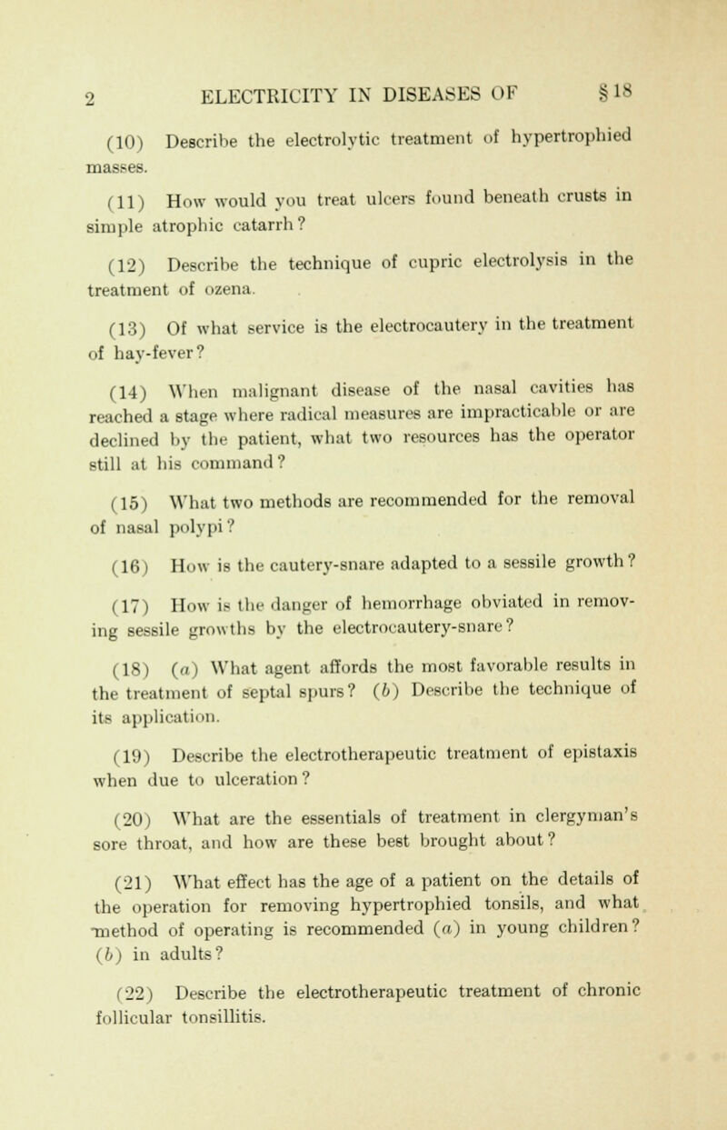 (10) Describe the electrolytic treatment of hypertrophied masses. ill) How would you treat ulcers found beneath crusts in simple atrophic catarrh? (12) Describe the technique of cupric electrolysis in the treatment of ozena. (13) Of what service is the electrocautery in the treatment of hay-fever? (14) When malignant disease of the nasal cavities has reached a stage where radical measures are impracticable or are declined by the patient, what two resources has the operator still at his command ? (15) What two methods are recommended for the removal of nasal polypi ? (16) How is the cautery-snare adapted to a sessile growth? (17) How ifl the danger of hemorrhage obviated in remov- ing sessile growths by the electrocautery-snare ? (18) (a) What agent affords the most favorable results in the treatment of septal spurs? (b) Describe the technique of its application. (19) Describe the electrotherapeutic treatment of epistaxis when due to ulceration? (20) What are the essentials of treatment in clergyman's sore throat, and how are these best brought about? (21) What effect has the age of a patient on the details of the operation for removing hypertrophied tonsils, and what •method of operating is recommended («) in young children? (b) in adults? (22) Describe the electrotherapeutic treatment of chronic follicular tonsillitis.