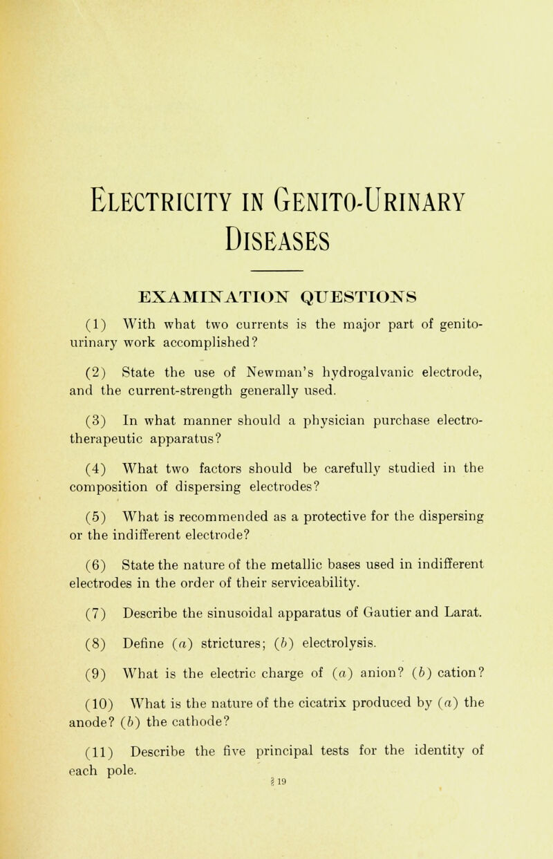 Electricity in Genito-Urinary Diseases EXAMINATION QUESTIONS (1) With what two currents is the major part of genito- urinary work accomplished? (2) State the use of Newman's hydrogalvanic electrode, and the current-strength generally used. (3) In what manner should a physician purchase electro- therapeutic apparatus? (4) What two factors should be carefully studied in the composition of dispersing electrodes? (5) What is recommended as a protective for the dispersing or the indifferent electrode? (6) State the nature of the metallic bases used in indifferent electrodes in the order of their serviceability. (7) Describe the sinusoidal apparatus of Gautier and Larat. (8) Define (a) strictures; (fi) electrolysis. (9) What is the electric charge of (a) anion? (b) cation? (10) What is the nature of the cicatrix produced by (a) the anode? (6) the cathode? (11) Describe the five principal tests for the identity of each pole.