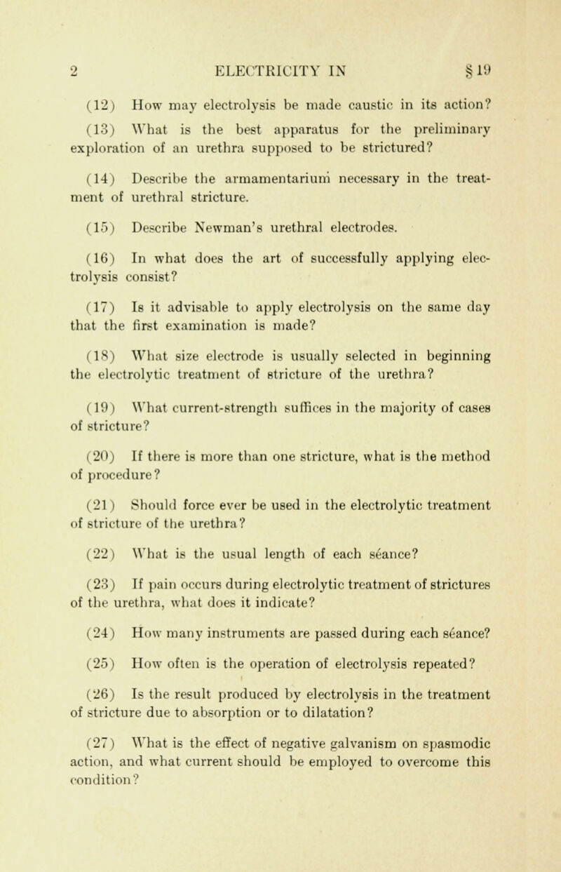 (12) How may electrolysis be made caustic in its action? (13) What is the best apparatus for the preliminary exploration of an urethra supposed to be strictured? (14) Describe the armamentarium necessary in the treat- ment of urethral stricture. (15) Describe Newman's urethral electrodes. (16) In what does the art of successfully applying elec- trolysis consist? (17) Is it advisable to apply electrolysis on the same day that the first examination is made? (18) What size electrode is usually selected in beginning the electrolytic treatment of stricture of the urethra? (19) What current-strength suffices in the majority of cases of stricture? (20) If there is more than one stricture, what is the method of procedure? (21) Should force ever be used in the electrolytic treatment of stricture of the urethra? (22) What is the usual length of each seance? (23) If pain occurs during electrolytic treatment of strictures of the urethra, what does it indicate? (24) How many instruments are passed during each seance? (25) How often is the operation of electrolysis repeated? (26) Is the result produced by electrolysis in the treatment of stricture due to absorption or to dilatation? (27) What is the effect of negative galvanism on spasmodic action, and what current should be employed to overcome this condition?