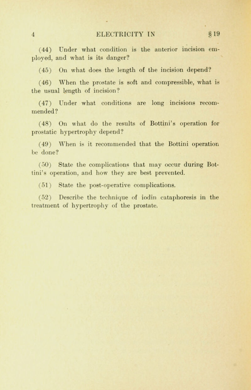 (44) Under what condition is the anterior incision em- ployed, and what is its danger? (45) On what does the length of the incision depend? (46) When the prostate is soft and compressible, what is the usual length of incision? (47) Under what conditions are long incisions recom- mended? (48) On what do the results of Bottini's operation for prostatic hypertrophy depend? (49) When is it recommended that the Bottini operation be done? (50) State the complications that may occur during Bot- tini'x operation, and how they are best prevented. (51) State the post-operative complications. (52) Describe the technique f iodin cataphoresis in the treatment of hypertrophy of the prostate.