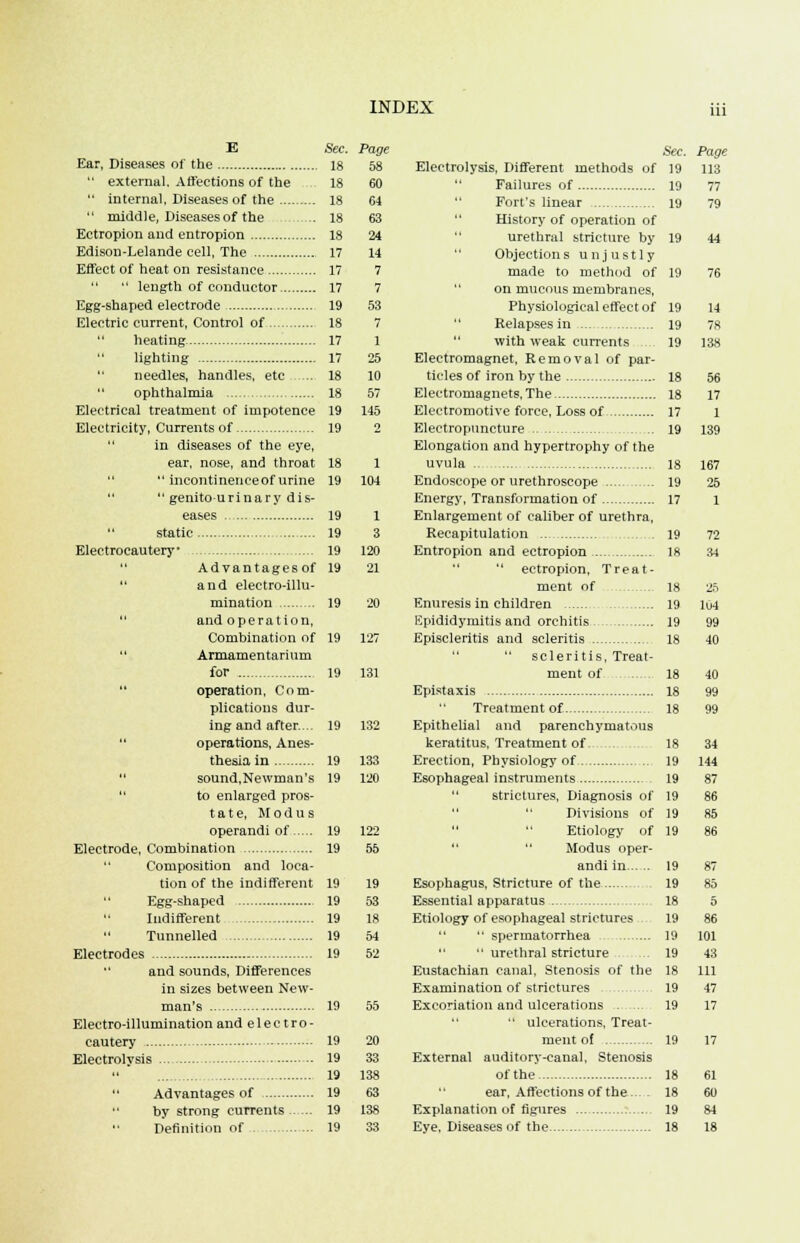 E Sec. Ear, Diseases of the 18  external. Affections of the 18  internal, Diseases of the 18  middle, Diseases of the ... 18 Ectropion and entropion 18 Edison-Lelande cell, The 17 Effect of heat on resistance 17   length of conductor 17 Egg-shaped electrode 19 Electric current, Control of 18  heating 17 lighting 17  needles, handles, etc ... 18 ophthalmia 18 Electrical treatment of impotence 19 Electricity, Currents of 19  in diseases of the eye, ear, nose, and throat 18   incontinence of urine 19   genitourinary dis- eases 19  static 19 Electrocautery 19  Advantagesof 19  and electro-illu- mination 19  and operation, Combination of 19  Armamentarium for 19 operation, Com- plications dur- ing and after... 19  operations, Anes- thesia in 19  sound,Newman's 19  to enlarged pros- tate, Modus operandi of 19 Electrode, Combination 19  Composition and loca- tion of the indifferent 19 Egg-shaped 19 Indifferent 19 Tunnelled 19 Electrodes 19  and sounds, Differences in sizes between New- man's 19 Electro-illumination and e 1 e c t ro - cautery 19 Electrolysis -. 19 19 Advantages of 19 by strong currents 19 Definition of 19 58 60 64 63 24 14 7 7 53 7 1 25 10 57 145 1 104 1 3 120 21 20 127 131 133 120 122 55 19 53 18 54 52 20 33 138 63 138 33 Sec. Electrolysis, Different methods of ]9  Failures of 19  Fort's linear 19 History of operation of urethral stricture by 19 Objections unjustly made to method of 19  on mucous membranes, Physiological effect of 19 Relapses in 19  with weak currents 19 Electromagnet, Kemoval of par- ticles of iron by the 18 Electromagnets, The 18 Electromotive force, Loss of 17 Electropuncture 19 Elongation and hypertrophy of the uvula 18 Endoscope or urethroscope 19 Energy, Transformation of 17 Enlargement of caliber of urethra, Recapitulation . . 19 Entropion and ectropion 18   ectropion, Treat- ment of 18 Enuresis in children 19 Kpididymitis and orchitis 19 Episcleritis and scleritis 18  scleritis, Treat- ment of 18 Epistaxis 18 Treatment of 18 Epithelial and parenchymatous keratitus, Treatment of. 18 Erection, Physiology of .. 19 Esophageal instruments 19  strictures, Diagnosis of 19  Divisions of 19 Etiology of 19  Modus oper- andi in 19 Esophagus, Stricture of the 19 Essential apparatus 18 Etiology of esophageal strictures 19   spermatorrhea 19   urethral stricture 19 Eustachian canal, Stenosis of the 18 Examination of strictures 19 Excoriation and ulcerations . ... 19  ulcerations, Treat- ment of 19 External auditory-canal, Stenosis of the 18 ear, Affections of the... . 18 Explanation of figures 19 Eye, Diseases of the 18 Page 113 77 79 44 76 14 78 138 56 17 1 139 167 25 1 72 34 25 lu4 99 40 40 99 99 34 144 87 86 85 86 87 85 5 86 101 43 111 47 17 61 60 84 18