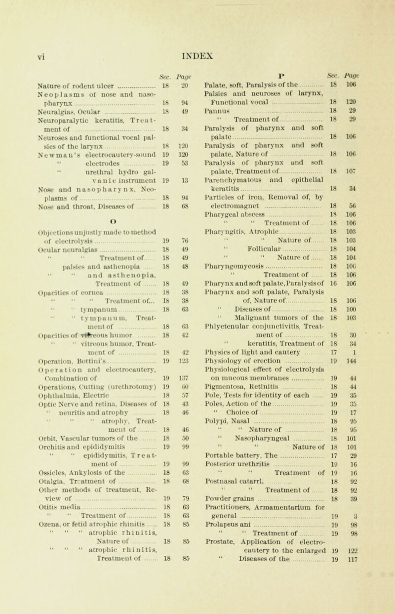 18 120 19 120 19 53 SflC. Pogt Nature of rodent ulcer IS 20 Neoplasms of nose and naso- pharynx is 94 Neuralgias. Ocular Is 49 Neuroparalytic keratitis, Treat- ment of 18 34 Neuroses and functional voml pal- sies <>f the larynx New ma u 'a electrocautery Sound electrodes  urethral hydro gal- vanic Instrument 19 13 Nose and nasopharynx. Neo- plasms of 18 94 N and throat. Diseases of 18 68 o < injections unjustly made to method ,,i electrol] 19 Ocular neuralgias 18 18 is Treatment of palsies and asthenopia and asthenopia. Treatment Of Opacities of cornea rreatmenl of_. tympanum  tympanum, Treat- llielil Of Opacities t itilreous humor vitreous humor, Trcat- mi mi of is Operation, BottinTs 19 < t pem i i on and electrocautery, i Unation of i iperations, Cutting i urethrotomy Ophthalmia, Electric Optic Nerve and retina, Diseases of neuritis and atrophy '• atrophy, Treat- ment of Orbit, Vascular rumors of the orchitis and epididymitis ... - epididymitis, Treat- ment of 19 Ossicles, Ankylosis of the ... 18 Otalgia, Tr atment f is Other methods of treatment. Re- view of 19 Otitis media 18 •' Treatment of 18 Ozena, or fetid atrophic rhinitis Is atrophic rhinitis, Nature of atrophic rhinitis. Treatment of 18 19 18 Is 1- 18 18 19 49 49 48 49 38 38 63 68 IJ 42 123 U0 57 13 40 46 SO M 99 63 68 79 63 63 85 18 85 18 85 Palate, soft, Paralysis of the Palsies and neuroses of larynx. Functional vocal Panuus Treatment of Paralysis of pharynx and soft palate Paralysis of pharynx and soft palate, Nature of Paralysis of pharynx and soft palate, Treatment of Parenchymatous and epithelial keratitis Particles of iron, Removal of, by electromagnet Pharygeal abscess Treatment of Pharyngitis, Atrophic Nature of ... Follicular Nature of Pharyngomycosifi Treatment of Pharynx and soft palate,I'araiysjsof Pharynx and soft palate, Paralysis Of, Nature of  Diseases of Malignant tumors of the Phlyctenular conjunctivitis Treat- ment of keratitis, Treatment of physics of light anil cautery Physiology of erection Physiological effect of electrolysis on mucous membranes Pigmentosa, Retinitis . p,.ie. Tests for identity of each Poles. Action of I he •' choice of Polypi. Nasal  Nature of Nasopharyngeal Nature of Portable battery'. The Posterior urethritis Treatment of Postnasal catarrh Treatment of Towder grains Practitioners, Armamentarium for general Prolapsus ani  Treatment of Prostate, Application of electro- cautery to the enlarged Diseases of the Sec 18 18 18 18 IS IS 18 is 18 18 18 18 18 18 18 16 18 18 18 18 18 17 19 19 18 19 P.i 19 18 18 18 18 17 l'.i 19 Is 18 18 19 19 19 19 19 106 120 29 29 inc. 56 106 108 103 1113 104 101 liii; 106 106 106 100 103 30 31 1 144 44 44 35 35 17 95 95 1111 101 29 16 16 92 92 39 3 98 98 122 117