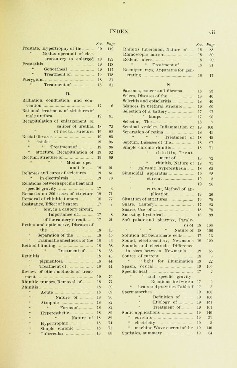 Prostate, Hypertrophy of the  Modus operandi of elec- trocautery to enlarged 19 Prostatitis 19  Gonorrheal 19 Treatment of 19 Pterygium 18 Treatment of 18 It Radiation, conduction, and con- vention 17 Rational treatment of strictures of male urethra 19 Recapitulation of enlargement of caliber of urethra 18 of rectal stricture 19 Rectal diseases 19 fistula 19   Treatment of 19 stricture, Recapitulation of 19 Rectum, Stricture of 19   Modus oper- andi in 19 Relapses and cures of strictures 19  in electrolysis 19 Relations between specific heat and specific gravity 17 Remarks on 300 cases of stricture 19 Removal of rhinitic tumors 18 Resistance, Effect of heat on 17  low, in a cautery circuit, Importance of 17 of the cautery circuit ... 17 Retina and optic nerve, Diseases of the 18  Separation of the 18 Traumatic anesthesia of the 18 Retinal blinding 18 Treatment of 18 Retinitis 18 pigmentosa 18 Treatment of 18 Review of other methods of treat- ment 19 Rhinitic tumors, Removal of 18 I'.hinilis 18 Acute 18 Nature of 18  Atrophic 18 Formsof 18  Hyperesthetic 18 Nature of 18 Hypertrophic 18 Simple chronic 18  Tubercular 18 Sec. Pttge 19 119 122 118 117 118 31 31 95 90 96 92 91 61 8 21 43 45 46 58 58 43 44 44 79 77 09 69 96 82 82 89 89 74 71 See. Rhinitis tubercular. Nature of .. 18 Rhinoscopic mirror 18 Rodent ulcer 18  Treatment of . 18 Roentgen rays, Apparatus for gen- erating 18 S Sarcoma, cancer and fibroma ... 18 Sclera, Diseases of the 18 Scleritis and episcleritis 18 Seances, in urethral stricture 19 Selection of a battery 17   lamps 17 Selector, The 18 Seminal vesicles, Inflammation of 19 Separation of retina 18 Treatment of 18 Septum, Diseases of the 18 Simple chronic rhinitis 18 rhinitis, Treat- ment of 18 rhinitis, Nature of 18 galvanic hyperesthesia .... 18 Sinusoidal apparatus 19 current 19 19 current, Method of ap- plication 19 Situation of strictures 19 Snare, Cautery 17 Snares, Use of 18 Sneezing, hysterical 18 Soft palate and pharynx, Paraly- sis of 18  Nature of 18 Solution for bichromate cells 17 Sound, electrocautery, Newman's 19 Sounds and electrodes. Difference in sizes between Newman's .... 19 Source of current ...... ... 18   light for illumination 19 Spasm, Vesical 19 Specific heat 17 ■' and specific gravity . Relations between 17  heats and gravities. Table of 17 Spermatorrhea 19 Definition of .. .. 19 Etiology of 19 Treatment of .. . 19 Static applications 19  currents 19  electricity 19 machine,Wave-current of the 19 Statistics, summary 19 Page 88 80 20 21 17 23 40 40 60 27 26 7 100 45 45 97 71 72 71 65 28 3 26 26 75 23 106 106 13 120 55 8 22 105 3 100 100 101 101 140 31 3 140 64