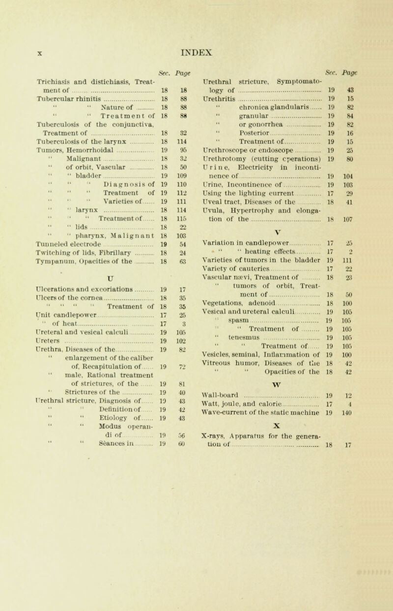 Trichiasis and distichiasis. Treat- ment of 18 Tubercular rhinitis 18  Nature of 18  Treatment of 18 Tuberculosis of the conjunctiva, Treatment of 18 Tuberculosis of the larynx 18 Tumors. Hemorrhoidal 19 Malignant ...... 18 of orbit. Vascular 18  bladder 19 Diagnosis of 19 Treatment of 19 Varieties of .. 19 larynx 18 Treatment of ,. 18  lids . 18 pharynx, Malignant 18 Tunneled electrode 19 Twitching of lids. Fibrillary Ik Tympanum Opacities of the 18 U Ulcerations and excoriation! 19 Ulcers of the cornea 18 Treatment of 18 lnit candlepower IT • ■f heat 17 Ureteral and vesical calculi 19 Ureters 19 I'rethra. Diseases of the 19 enlargement of the caliber of. Recapitulation of 19 male. Rational treatment of strictures, of the 19 Strictures ni'the 19 I'rethral stricture. Diagnosis of 19 Deflnitionof 19 Etiology of 19  Modus operan- di of 19  Seances in 19 Page 18 88 38 88 32 114 95 32 50 109 110 112 111 114 115 22 103 54 24 68 17 35 35 25 3 105 102 82 81 Ju 43 12 43 56 60 ■Sec. Page Urethral stricture. Symptomato- logy of Urethritis 19 19 chronica glandularis 19 granular 19 or gonorrhea 19 Posterior 19 Treatment of 19 Urethroscope or endoscope 19 Urethrotomy (cutting operations 1 19 Urine. Electricity in inconti- nence of 19 irinc, incontinence of. 19 Using the lighting current 17 Uveal tract, Diseases of the IK Uvula, Hypertrophy and elonga- tion of the 18 V Variation in candlepower 17 17 19 17 18  heating effects Varieties of tumors in the bladder Variety of cauteries Vascular uiivi, Treatment of tumors of orbit, Treat- ment of IK Vegetations, adenoid 18 Vesical and ureteral calculi 19 43 IS 82 84 82 16 15 26 80 104 108 20 41 25 111 22 50 100 105 105 105 105 105 100 42 42 spasm 19  Treatment of 19 tenesmus 19 Treatment of ... 19 Vesicles, seminal, Iullannnition of 19 Vitreous humor, Diseases of toe IK Opacities of the 18 W Wall-board 19 12 Watt, joule, and caloric 17 I Wave-current of the static machine 19 140 X-rays, Apparatus for the genera- tion Of 18