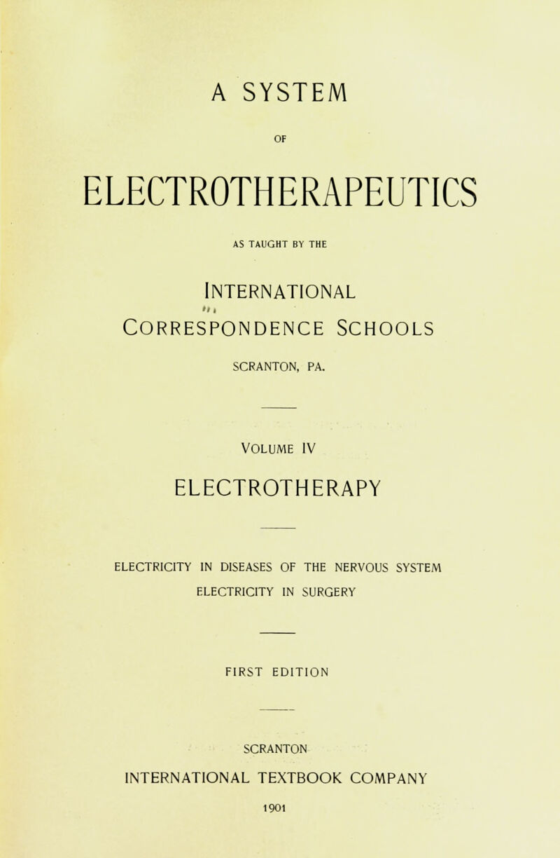 A SYSTEM OF ELECTROTHERAPEUTICS AS TAUGHT BY THE International Correspondence Schools SCRANTON, PA. VOLUME IV ELECTROTHERAPY ELECTRICITY IN DISEASES OF THE NERVOUS SYSTEM ELECTRICITY IN SURGERY FIRST EDITION SCRANTON INTERNATIONAL TEXTBOOK COMPANY 1901