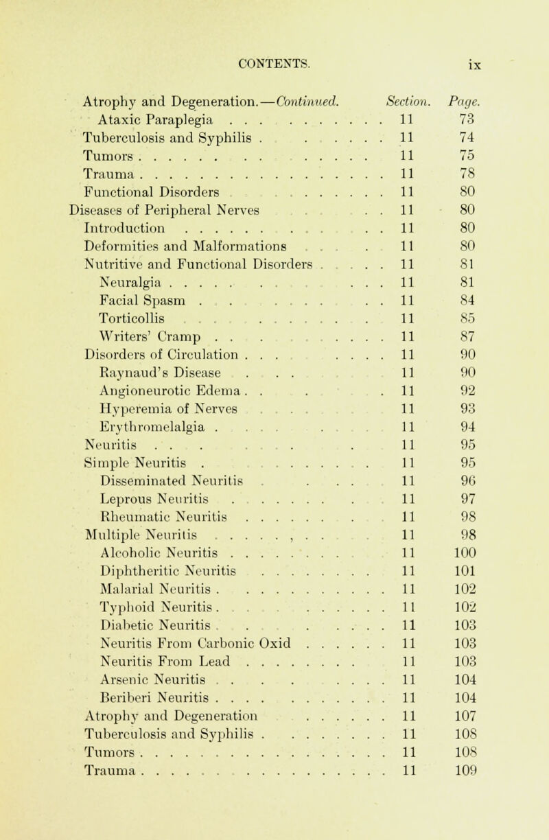 Atrophy and Degeneration.—Continued. Section. Page. Ataxic Paraplegia ... 11 73 Tuberculosis and Syphilis . 11 74 Tumors 11 75 Trauma 11 78 Functional Disorders . 11 80 Diseases of Peripheral Nerves ... ..11 80 Introduction . . 11 80 Deformities and Malformations . . . . 11 80 Nutritive and Functional Disorders 11 81 Neuralgia ... 11 81 Facial Spasm . . 11 84 Torticollis . . . 11 85 Writers' Cramp . . : 11 87 Disorders of Circulation 11 90 Raynaud's Disease ... 11 90 Angioneurotic Edema. . . .11 92 Hyperemia of Nerves .... 11 93 Erythromelalgia . . 11 94 Neuritis , . , . 11 95 Simple Neuritis . 11 95 Disseminated Neuritis . ... 11 96 Leprous Neuritis . 11 97 Rheumatic Neuritis 11 98 Multiple Neuritis , . . 11 98 Alcoholic Neuritis 11 100 Diphtheritic Neuritis 11 101 Malarial Neuritis 11 102 Typhoid Neuritis. . 11 102 Diabetic Neuritis . 11 103 Neuritis From Carbonic Oxid 11 103 Neuritis From Lead 11 103 Arsenic Neuritis . . . . .... 11 104 Beriberi Neuritis 11 104 Atrophy and Degeneration 11 107 Tuberculosis and Syphilis . . 11 108 Tumors 11 108 Trauma 11 109